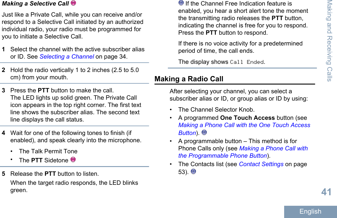 Making a Selective Call Just like a Private Call, while you can receive and/orrespond to a Selective Call initiated by an authorizedindividual radio, your radio must be programmed foryou to initiate a Selective Call.1Select the channel with the active subscriber aliasor ID. See Selecting a Channel on page 34.2Hold the radio vertically 1 to 2 inches (2.5 to 5.0cm) from your mouth.3Press the PTT button to make the call.The LED lights up solid green. The Private Callicon appears in the top right corner. The first textline shows the subscriber alias. The second textline displays the call status.4Wait for one of the following tones to finish (ifenabled), and speak clearly into the microphone.• The Talk Permit Tone•The PTT Sidetone 5Release the PTT button to listen.When the target radio responds, the LED blinksgreen. If the Channel Free Indication feature isenabled, you hear a short alert tone the momentthe transmitting radio releases the PTT button,indicating the channel is free for you to respond.Press the PTT button to respond.If there is no voice activity for a predeterminedperiod of time, the call ends.The display shows Call Ended.Making a Radio CallAfter selecting your channel, you can select asubscriber alias or ID, or group alias or ID by using:• The Channel Selector Knob.•A programmed One Touch Access button (see Making a Phone Call with the One Touch AccessButton). • A programmable button – This method is forPhone Calls only (see Making a Phone Call withthe Programmable Phone Button).• The Contacts list (see Contact Settings on page53). Making and Receiving Calls41English