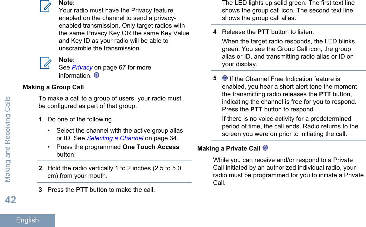 Note:Your radio must have the Privacy featureenabled on the channel to send a privacy-enabled transmission. Only target radios withthe same Privacy Key OR the same Key Valueand Key ID as your radio will be able tounscramble the transmission.Note:See Privacy on page 67 for moreinformation. Making a Group CallTo make a call to a group of users, your radio mustbe configured as part of that group.1Do one of the following.• Select the channel with the active group aliasor ID. See Selecting a Channel on page 34.• Press the programmed One Touch Accessbutton.2Hold the radio vertically 1 to 2 inches (2.5 to 5.0cm) from your mouth.3Press the PTT button to make the call.The LED lights up solid green. The first text lineshows the group call icon. The second text lineshows the group call alias.4Release the PTT button to listen.When the target radio responds, the LED blinksgreen. You see the Group Call icon, the groupalias or ID, and transmitting radio alias or ID onyour display.5 If the Channel Free Indication feature isenabled, you hear a short alert tone the momentthe transmitting radio releases the PTT button,indicating the channel is free for you to respond.Press the PTT button to respond.If there is no voice activity for a predeterminedperiod of time, the call ends. Radio returns to thescreen you were on prior to initiating the call.Making a Private Call While you can receive and/or respond to a PrivateCall initiated by an authorized individual radio, yourradio must be programmed for you to initiate a PrivateCall.Making and Receiving Calls42English