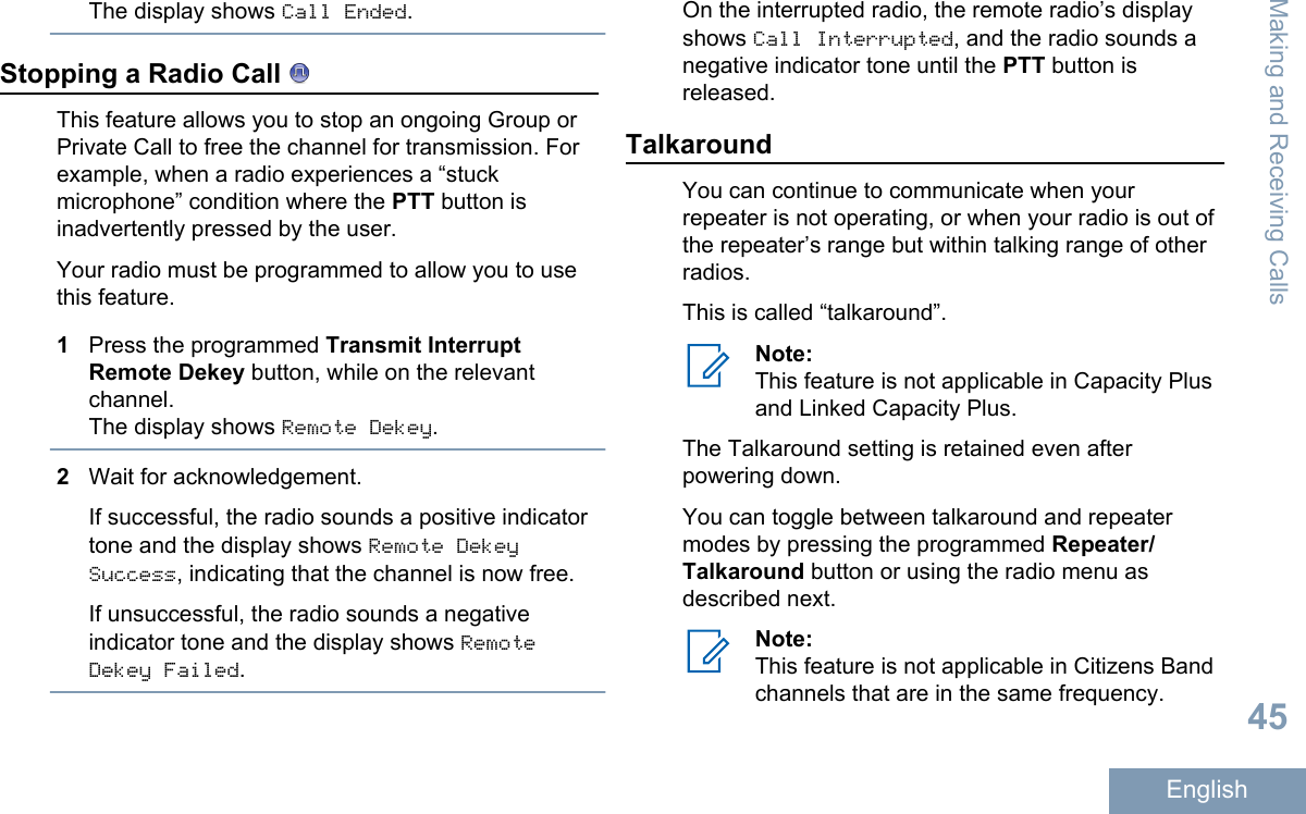 The display shows Call Ended.Stopping a Radio Call This feature allows you to stop an ongoing Group orPrivate Call to free the channel for transmission. Forexample, when a radio experiences a “stuckmicrophone” condition where the PTT button isinadvertently pressed by the user.Your radio must be programmed to allow you to usethis feature.1Press the programmed Transmit InterruptRemote Dekey button, while on the relevantchannel.The display shows Remote Dekey.2Wait for acknowledgement.If successful, the radio sounds a positive indicatortone and the display shows Remote DekeySuccess, indicating that the channel is now free.If unsuccessful, the radio sounds a negativeindicator tone and the display shows RemoteDekey Failed.On the interrupted radio, the remote radio’s displayshows Call Interrupted, and the radio sounds anegative indicator tone until the PTT button isreleased.TalkaroundYou can continue to communicate when yourrepeater is not operating, or when your radio is out ofthe repeater’s range but within talking range of otherradios.This is called “talkaround”.Note:This feature is not applicable in Capacity Plusand Linked Capacity Plus.The Talkaround setting is retained even afterpowering down.You can toggle between talkaround and repeatermodes by pressing the programmed Repeater/Talkaround button or using the radio menu asdescribed next.Note:This feature is not applicable in Citizens Bandchannels that are in the same frequency.Making and Receiving Calls45English