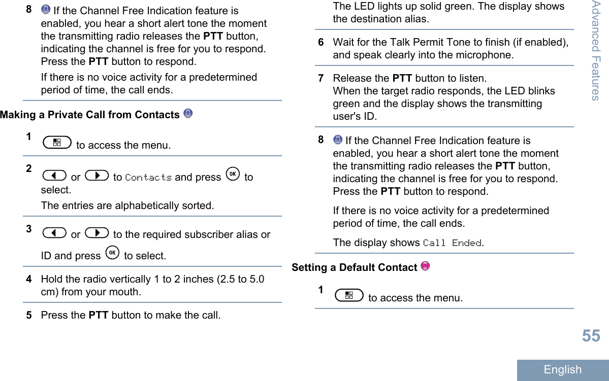 8 If the Channel Free Indication feature isenabled, you hear a short alert tone the momentthe transmitting radio releases the PTT button,indicating the channel is free for you to respond.Press the PTT button to respond.If there is no voice activity for a predeterminedperiod of time, the call ends.Making a Private Call from Contacts 1 to access the menu.2 or   to Contacts and press   toselect.The entries are alphabetically sorted.3 or   to the required subscriber alias orID and press   to select.4Hold the radio vertically 1 to 2 inches (2.5 to 5.0cm) from your mouth.5Press the PTT button to make the call.The LED lights up solid green. The display showsthe destination alias.6Wait for the Talk Permit Tone to finish (if enabled),and speak clearly into the microphone.7Release the PTT button to listen.When the target radio responds, the LED blinksgreen and the display shows the transmittinguser&apos;s ID.8 If the Channel Free Indication feature isenabled, you hear a short alert tone the momentthe transmitting radio releases the PTT button,indicating the channel is free for you to respond.Press the PTT button to respond.If there is no voice activity for a predeterminedperiod of time, the call ends.The display shows Call Ended.Setting a Default Contact 1 to access the menu.Advanced Features55English