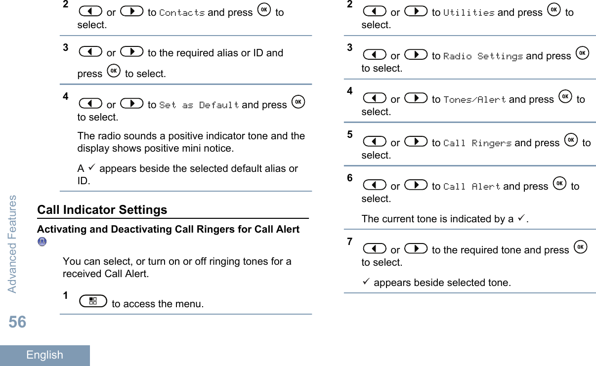2 or   to Contacts and press   toselect.3 or   to the required alias or ID andpress   to select.4 or   to Set as Default and press to select.The radio sounds a positive indicator tone and thedisplay shows positive mini notice.A   appears beside the selected default alias orID.Call Indicator SettingsActivating and Deactivating Call Ringers for Call AlertYou can select, or turn on or off ringing tones for areceived Call Alert.1 to access the menu.2 or   to Utilities and press   toselect.3 or   to Radio Settings and press to select.4 or   to Tones/Alert and press   toselect.5 or   to Call Ringers and press   toselect.6 or   to Call Alert and press   toselect.The current tone is indicated by a  .7 or   to the required tone and press to select. appears beside selected tone.Advanced Features56English