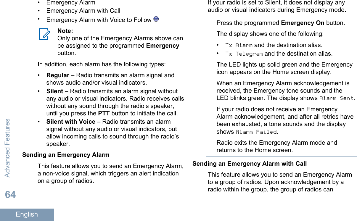 • Emergency Alarm• Emergency Alarm with Call•Emergency Alarm with Voice to Follow Note:Only one of the Emergency Alarms above canbe assigned to the programmed Emergencybutton.In addition, each alarm has the following types:•Regular – Radio transmits an alarm signal andshows audio and/or visual indicators.•Silent – Radio transmits an alarm signal withoutany audio or visual indicators. Radio receives callswithout any sound through the radio’s speaker,until you press the PTT button to initiate the call.•Silent with Voice – Radio transmits an alarmsignal without any audio or visual indicators, butallow incoming calls to sound through the radio’sspeaker.Sending an Emergency AlarmThis feature allows you to send an Emergency Alarm,a non-voice signal, which triggers an alert indicationon a group of radios.If your radio is set to Silent, it does not display anyaudio or visual indicators during Emergency mode.Press the programmed Emergency On button.The display shows one of the following:•Tx Alarm and the destination alias.•Tx Telegram and the destination alias.The LED lights up solid green and the Emergencyicon appears on the Home screen display.When an Emergency Alarm acknowledgement isreceived, the Emergency tone sounds and theLED blinks green. The display shows Alarm Sent.If your radio does not receive an EmergencyAlarm acknowledgement, and after all retries havebeen exhausted, a tone sounds and the displayshows Alarm Failed.Radio exits the Emergency Alarm mode andreturns to the Home screen.Sending an Emergency Alarm with CallThis feature allows you to send an Emergency Alarmto a group of radios. Upon acknowledgement by aradio within the group, the group of radios canAdvanced Features64English