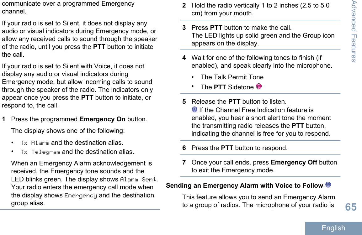 communicate over a programmed Emergencychannel.If your radio is set to Silent, it does not display anyaudio or visual indicators during Emergency mode, orallow any received calls to sound through the speakerof the radio, until you press the PTT button to initiatethe call.If your radio is set to Silent with Voice, it does notdisplay any audio or visual indicators duringEmergency mode, but allow incoming calls to soundthrough the speaker of the radio. The indicators onlyappear once you press the PTT button to initiate, orrespond to, the call.1Press the programmed Emergency On button.The display shows one of the following:•Tx Alarm and the destination alias.•Tx Telegram and the destination alias.When an Emergency Alarm acknowledgement isreceived, the Emergency tone sounds and theLED blinks green. The display shows Alarm Sent.Your radio enters the emergency call mode whenthe display shows Emergency and the destinationgroup alias.2Hold the radio vertically 1 to 2 inches (2.5 to 5.0cm) from your mouth.3Press PTT button to make the call.The LED lights up solid green and the Group iconappears on the display.4Wait for one of the following tones to finish (ifenabled), and speak clearly into the microphone.• The Talk Permit Tone•The PTT Sidetone 5Release the PTT button to listen. If the Channel Free Indication feature isenabled, you hear a short alert tone the momentthe transmitting radio releases the PTT button,indicating the channel is free for you to respond.6Press the PTT button to respond.7Once your call ends, press Emergency Off buttonto exit the Emergency mode.Sending an Emergency Alarm with Voice to Follow This feature allows you to send an Emergency Alarmto a group of radios. The microphone of your radio isAdvanced Features65English