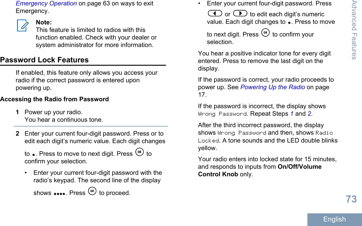 Emergency Operation on page 63 on ways to exitEmergency.Note:This feature is limited to radios with thisfunction enabled. Check with your dealer orsystem administrator for more information.Password Lock FeaturesIf enabled, this feature only allows you access yourradio if the correct password is entered uponpowering up.Accessing the Radio from Password1Power up your radio.You hear a continuous tone.2Enter your current four-digit password. Press or toedit each digit’s numeric value. Each digit changesto  . Press to move to next digit. Press   toconfirm your selection.• Enter your current four-digit password with theradio’s keypad. The second line of the displayshows  . Press   to proceed.• Enter your current four-digit password. Press or   to edit each digit’s numericvalue. Each digit changes to  . Press to moveto next digit. Press   to confirm yourselection.You hear a positive indicator tone for every digitentered. Press to remove the last digit on thedisplay.If the password is correct, your radio proceeds topower up. See Powering Up the Radio on page17.If the password is incorrect, the display showsWrong Password. Repeat Steps 1 and 2.After the third incorrect password, the displayshows Wrong Password and then, shows RadioLocked. A tone sounds and the LED double blinksyellow.Your radio enters into locked state for 15 minutes,and responds to inputs from On/Off/VolumeControl Knob only.Advanced Features73English