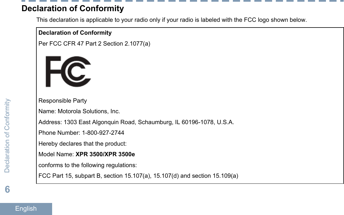 Declaration of ConformityThis declaration is applicable to your radio only if your radio is labeled with the FCC logo shown below.Declaration of ConformityPer FCC CFR 47 Part 2 Section 2.1077(a)Responsible PartyName: Motorola Solutions, Inc.Address: 1303 East Algonquin Road, Schaumburg, IL 60196-1078, U.S.A.Phone Number: 1-800-927-2744Hereby declares that the product:Model Name: XPR 3500/XPR 3500econforms to the following regulations:FCC Part 15, subpart B, section 15.107(a), 15.107(d) and section 15.109(a)Declaration of Conformity6English