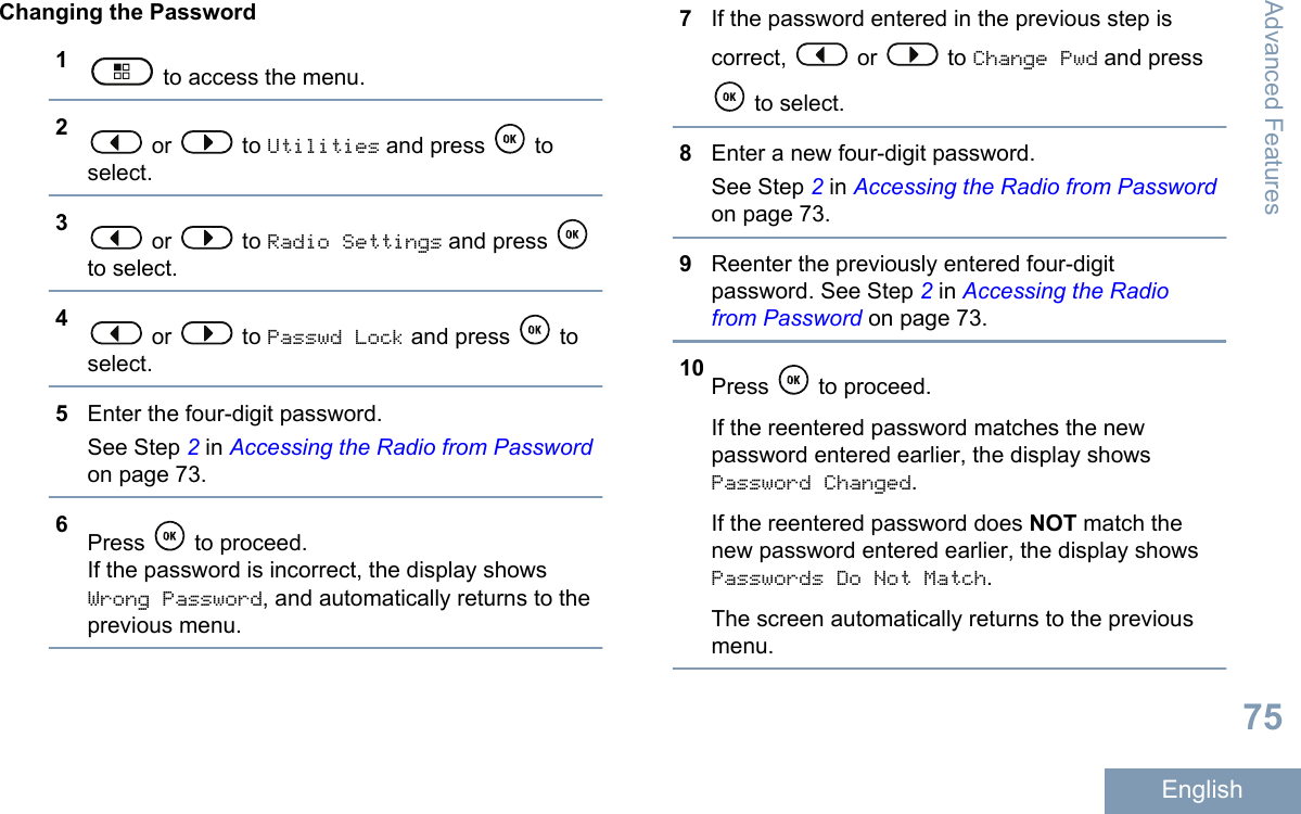 Changing the Password1 to access the menu.2 or   to Utilities and press   toselect.3 or   to Radio Settings and press to select.4 or   to Passwd Lock and press   toselect.5Enter the four-digit password.See Step 2 in Accessing the Radio from Passwordon page 73.6Press   to proceed.If the password is incorrect, the display showsWrong Password, and automatically returns to theprevious menu.7If the password entered in the previous step iscorrect,   or   to Change Pwd and press to select.8Enter a new four-digit password.See Step 2 in Accessing the Radio from Passwordon page 73.9Reenter the previously entered four-digitpassword. See Step 2 in Accessing the Radiofrom Password on page 73.10 Press   to proceed.If the reentered password matches the newpassword entered earlier, the display showsPassword Changed.If the reentered password does NOT match thenew password entered earlier, the display showsPasswords Do Not Match.The screen automatically returns to the previousmenu.Advanced Features75English
