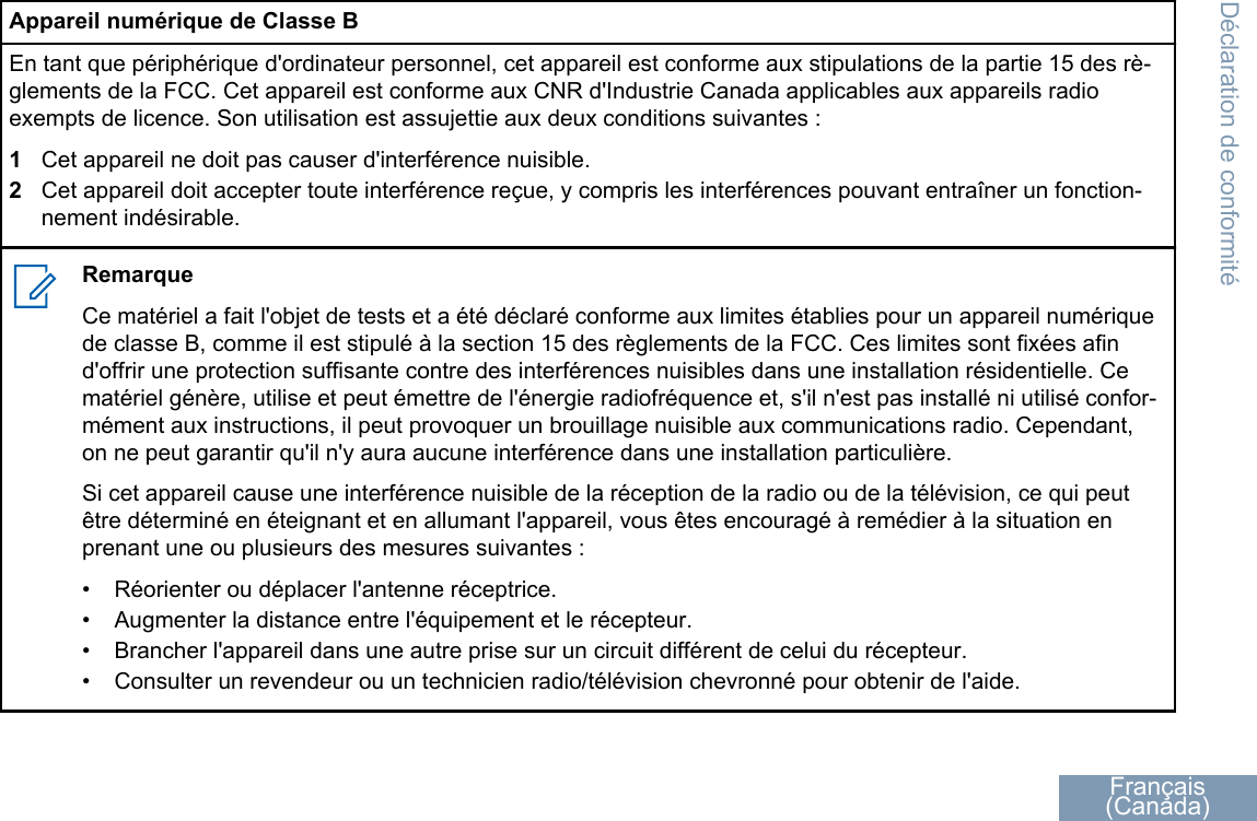 Appareil numérique de Classe BEn tant que périphérique d&apos;ordinateur personnel, cet appareil est conforme aux stipulations de la partie 15 des rè-glements de la FCC. Cet appareil est conforme aux CNR d&apos;Industrie Canada applicables aux appareils radioexempts de licence. Son utilisation est assujettie aux deux conditions suivantes :1Cet appareil ne doit pas causer d&apos;interférence nuisible.2Cet appareil doit accepter toute interférence reçue, y compris les interférences pouvant entraîner un fonction-nement indésirable.RemarqueCe matériel a fait l&apos;objet de tests et a été déclaré conforme aux limites établies pour un appareil numériquede classe B, comme il est stipulé à la section 15 des règlements de la FCC. Ces limites sont fixées afind&apos;offrir une protection suffisante contre des interférences nuisibles dans une installation résidentielle. Cematériel génère, utilise et peut émettre de l&apos;énergie radiofréquence et, s&apos;il n&apos;est pas installé ni utilisé confor-mément aux instructions, il peut provoquer un brouillage nuisible aux communications radio. Cependant,on ne peut garantir qu&apos;il n&apos;y aura aucune interférence dans une installation particulière.Si cet appareil cause une interférence nuisible de la réception de la radio ou de la télévision, ce qui peutêtre déterminé en éteignant et en allumant l&apos;appareil, vous êtes encouragé à remédier à la situation enprenant une ou plusieurs des mesures suivantes :•Réorienter ou déplacer l&apos;antenne réceptrice.• Augmenter la distance entre l&apos;équipement et le récepteur.• Brancher l&apos;appareil dans une autre prise sur un circuit différent de celui du récepteur.• Consulter un revendeur ou un technicien radio/télévision chevronné pour obtenir de l&apos;aide.Déclaration de conformitéFrançais(Canada)