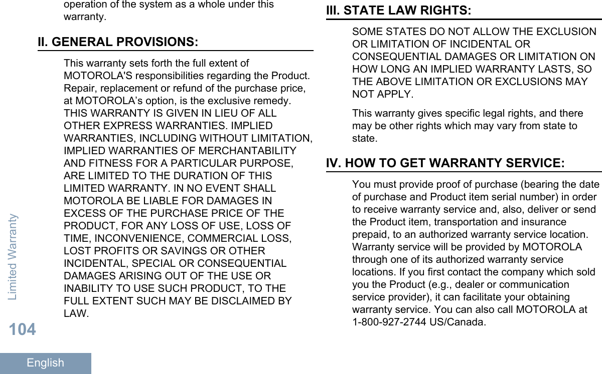 operation of the system as a whole under thiswarranty.II. GENERAL PROVISIONS:This warranty sets forth the full extent ofMOTOROLA&apos;S responsibilities regarding the Product.Repair, replacement or refund of the purchase price,at MOTOROLA’s option, is the exclusive remedy.THIS WARRANTY IS GIVEN IN LIEU OF ALLOTHER EXPRESS WARRANTIES. IMPLIEDWARRANTIES, INCLUDING WITHOUT LIMITATION,IMPLIED WARRANTIES OF MERCHANTABILITYAND FITNESS FOR A PARTICULAR PURPOSE,ARE LIMITED TO THE DURATION OF THISLIMITED WARRANTY. IN NO EVENT SHALLMOTOROLA BE LIABLE FOR DAMAGES INEXCESS OF THE PURCHASE PRICE OF THEPRODUCT, FOR ANY LOSS OF USE, LOSS OFTIME, INCONVENIENCE, COMMERCIAL LOSS,LOST PROFITS OR SAVINGS OR OTHERINCIDENTAL, SPECIAL OR CONSEQUENTIALDAMAGES ARISING OUT OF THE USE ORINABILITY TO USE SUCH PRODUCT, TO THEFULL EXTENT SUCH MAY BE DISCLAIMED BYLAW.III. STATE LAW RIGHTS:SOME STATES DO NOT ALLOW THE EXCLUSIONOR LIMITATION OF INCIDENTAL ORCONSEQUENTIAL DAMAGES OR LIMITATION ONHOW LONG AN IMPLIED WARRANTY LASTS, SOTHE ABOVE LIMITATION OR EXCLUSIONS MAYNOT APPLY.This warranty gives specific legal rights, and theremay be other rights which may vary from state tostate.IV. HOW TO GET WARRANTY SERVICE:You must provide proof of purchase (bearing the dateof purchase and Product item serial number) in orderto receive warranty service and, also, deliver or sendthe Product item, transportation and insuranceprepaid, to an authorized warranty service location.Warranty service will be provided by MOTOROLAthrough one of its authorized warranty servicelocations. If you first contact the company which soldyou the Product (e.g., dealer or communicationservice provider), it can facilitate your obtainingwarranty service. You can also call MOTOROLA at1-800-927-2744 US/Canada.Limited Warranty104English