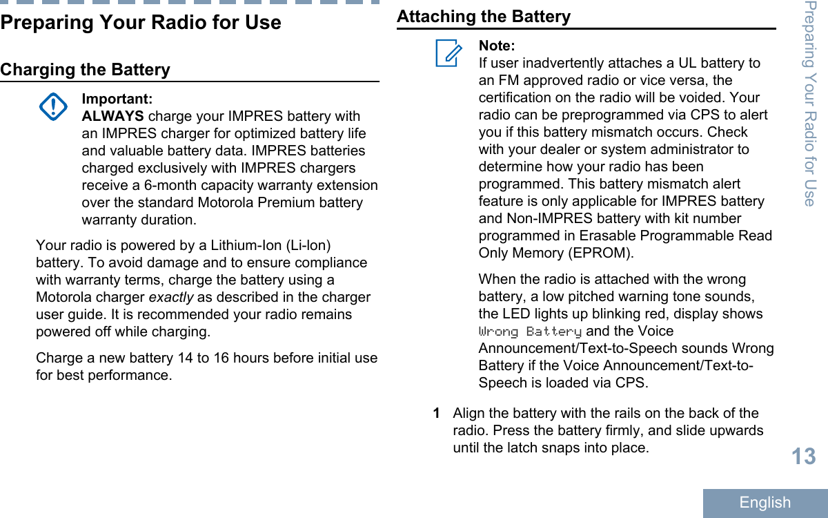 Preparing Your Radio for UseCharging the BatteryImportant:ALWAYS charge your IMPRES battery withan IMPRES charger for optimized battery lifeand valuable battery data. IMPRES batteriescharged exclusively with IMPRES chargersreceive a 6-month capacity warranty extensionover the standard Motorola Premium batterywarranty duration.Your radio is powered by a Lithium-Ion (Li-lon)battery. To avoid damage and to ensure compliancewith warranty terms, charge the battery using aMotorola charger exactly as described in the chargeruser guide. It is recommended your radio remainspowered off while charging.Charge a new battery 14 to 16 hours before initial usefor best performance.Attaching the BatteryNote:If user inadvertently attaches a UL battery toan FM approved radio or vice versa, thecertification on the radio will be voided. Yourradio can be preprogrammed via CPS to alertyou if this battery mismatch occurs. Checkwith your dealer or system administrator todetermine how your radio has beenprogrammed. This battery mismatch alertfeature is only applicable for IMPRES batteryand Non-IMPRES battery with kit numberprogrammed in Erasable Programmable ReadOnly Memory (EPROM).When the radio is attached with the wrongbattery, a low pitched warning tone sounds,the LED lights up blinking red, display showsWrong Battery and the VoiceAnnouncement/Text-to-Speech sounds WrongBattery if the Voice Announcement/Text-to-Speech is loaded via CPS.1Align the battery with the rails on the back of theradio. Press the battery firmly, and slide upwardsuntil the latch snaps into place.Preparing Your Radio for Use13English