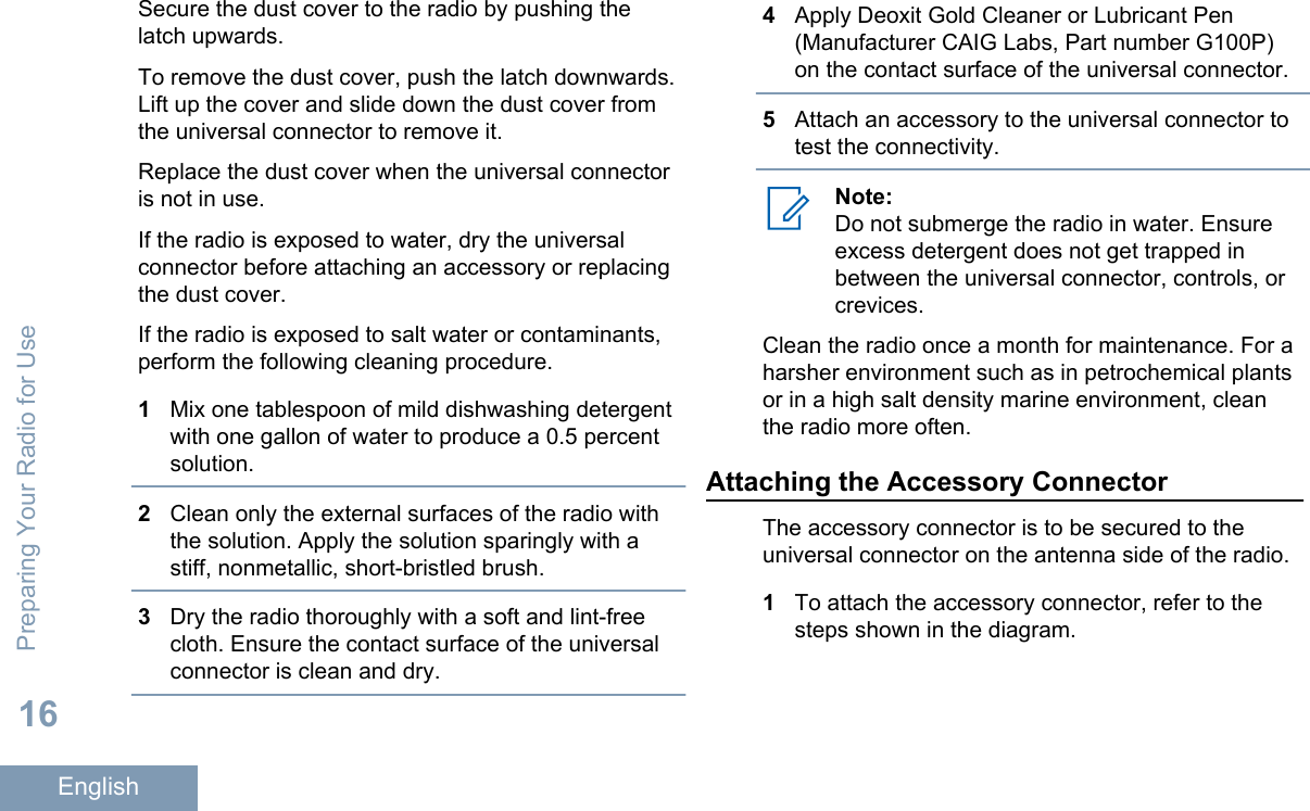 Secure the dust cover to the radio by pushing thelatch upwards.To remove the dust cover, push the latch downwards.Lift up the cover and slide down the dust cover fromthe universal connector to remove it.Replace the dust cover when the universal connectoris not in use.If the radio is exposed to water, dry the universalconnector before attaching an accessory or replacingthe dust cover.If the radio is exposed to salt water or contaminants,perform the following cleaning procedure.1Mix one tablespoon of mild dishwashing detergentwith one gallon of water to produce a 0.5 percentsolution.2Clean only the external surfaces of the radio withthe solution. Apply the solution sparingly with astiff, nonmetallic, short-bristled brush.3Dry the radio thoroughly with a soft and lint-freecloth. Ensure the contact surface of the universalconnector is clean and dry.4Apply Deoxit Gold Cleaner or Lubricant Pen(Manufacturer CAIG Labs, Part number G100P)on the contact surface of the universal connector.5Attach an accessory to the universal connector totest the connectivity.Note:Do not submerge the radio in water. Ensureexcess detergent does not get trapped inbetween the universal connector, controls, orcrevices.Clean the radio once a month for maintenance. For aharsher environment such as in petrochemical plantsor in a high salt density marine environment, cleanthe radio more often.Attaching the Accessory ConnectorThe accessory connector is to be secured to theuniversal connector on the antenna side of the radio.1To attach the accessory connector, refer to thesteps shown in the diagram.Preparing Your Radio for Use16English