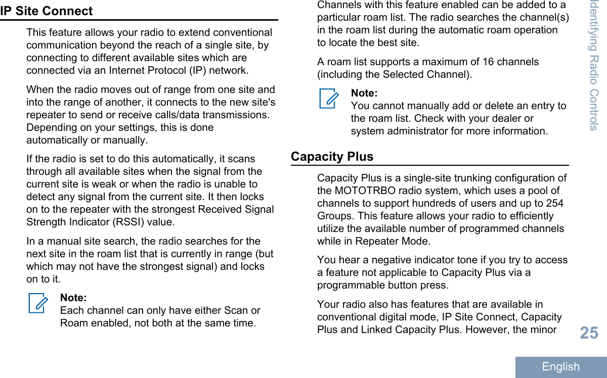 IP Site ConnectThis feature allows your radio to extend conventionalcommunication beyond the reach of a single site, byconnecting to different available sites which areconnected via an Internet Protocol (IP) network.When the radio moves out of range from one site andinto the range of another, it connects to the new site&apos;srepeater to send or receive calls/data transmissions.Depending on your settings, this is doneautomatically or manually.If the radio is set to do this automatically, it scansthrough all available sites when the signal from thecurrent site is weak or when the radio is unable todetect any signal from the current site. It then lockson to the repeater with the strongest Received SignalStrength Indicator (RSSI) value.In a manual site search, the radio searches for thenext site in the roam list that is currently in range (butwhich may not have the strongest signal) and lockson to it.Note:Each channel can only have either Scan orRoam enabled, not both at the same time.Channels with this feature enabled can be added to aparticular roam list. The radio searches the channel(s)in the roam list during the automatic roam operationto locate the best site.A roam list supports a maximum of 16 channels(including the Selected Channel).Note:You cannot manually add or delete an entry tothe roam list. Check with your dealer orsystem administrator for more information.Capacity PlusCapacity Plus is a single-site trunking configuration ofthe MOTOTRBO radio system, which uses a pool ofchannels to support hundreds of users and up to 254Groups. This feature allows your radio to efficientlyutilize the available number of programmed channelswhile in Repeater Mode.You hear a negative indicator tone if you try to accessa feature not applicable to Capacity Plus via aprogrammable button press.Your radio also has features that are available inconventional digital mode, IP Site Connect, CapacityPlus and Linked Capacity Plus. However, the minorIdentifying Radio Controls25English