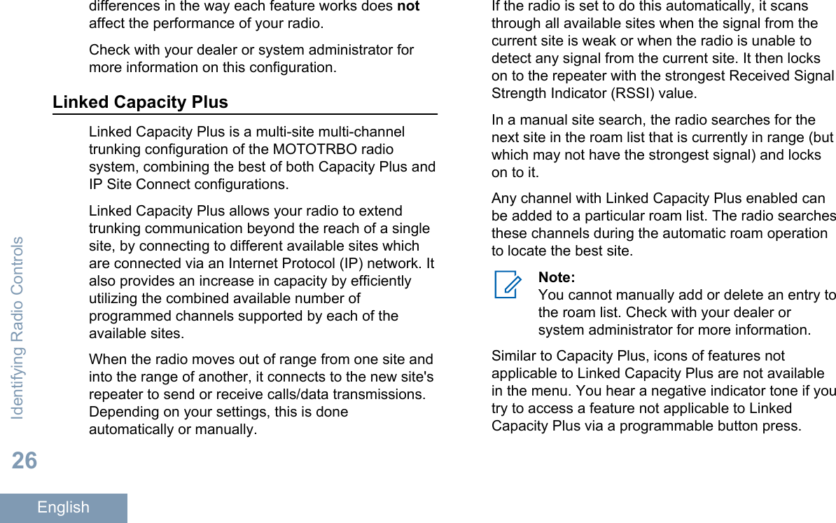 differences in the way each feature works does notaffect the performance of your radio.Check with your dealer or system administrator formore information on this configuration.Linked Capacity PlusLinked Capacity Plus is a multi-site multi-channeltrunking configuration of the MOTOTRBO radiosystem, combining the best of both Capacity Plus andIP Site Connect configurations.Linked Capacity Plus allows your radio to extendtrunking communication beyond the reach of a singlesite, by connecting to different available sites whichare connected via an Internet Protocol (IP) network. Italso provides an increase in capacity by efficientlyutilizing the combined available number ofprogrammed channels supported by each of theavailable sites.When the radio moves out of range from one site andinto the range of another, it connects to the new site&apos;srepeater to send or receive calls/data transmissions.Depending on your settings, this is doneautomatically or manually.If the radio is set to do this automatically, it scansthrough all available sites when the signal from thecurrent site is weak or when the radio is unable todetect any signal from the current site. It then lockson to the repeater with the strongest Received SignalStrength Indicator (RSSI) value.In a manual site search, the radio searches for thenext site in the roam list that is currently in range (butwhich may not have the strongest signal) and lockson to it.Any channel with Linked Capacity Plus enabled canbe added to a particular roam list. The radio searchesthese channels during the automatic roam operationto locate the best site.Note:You cannot manually add or delete an entry tothe roam list. Check with your dealer orsystem administrator for more information.Similar to Capacity Plus, icons of features notapplicable to Linked Capacity Plus are not availablein the menu. You hear a negative indicator tone if youtry to access a feature not applicable to LinkedCapacity Plus via a programmable button press.Identifying Radio Controls26English