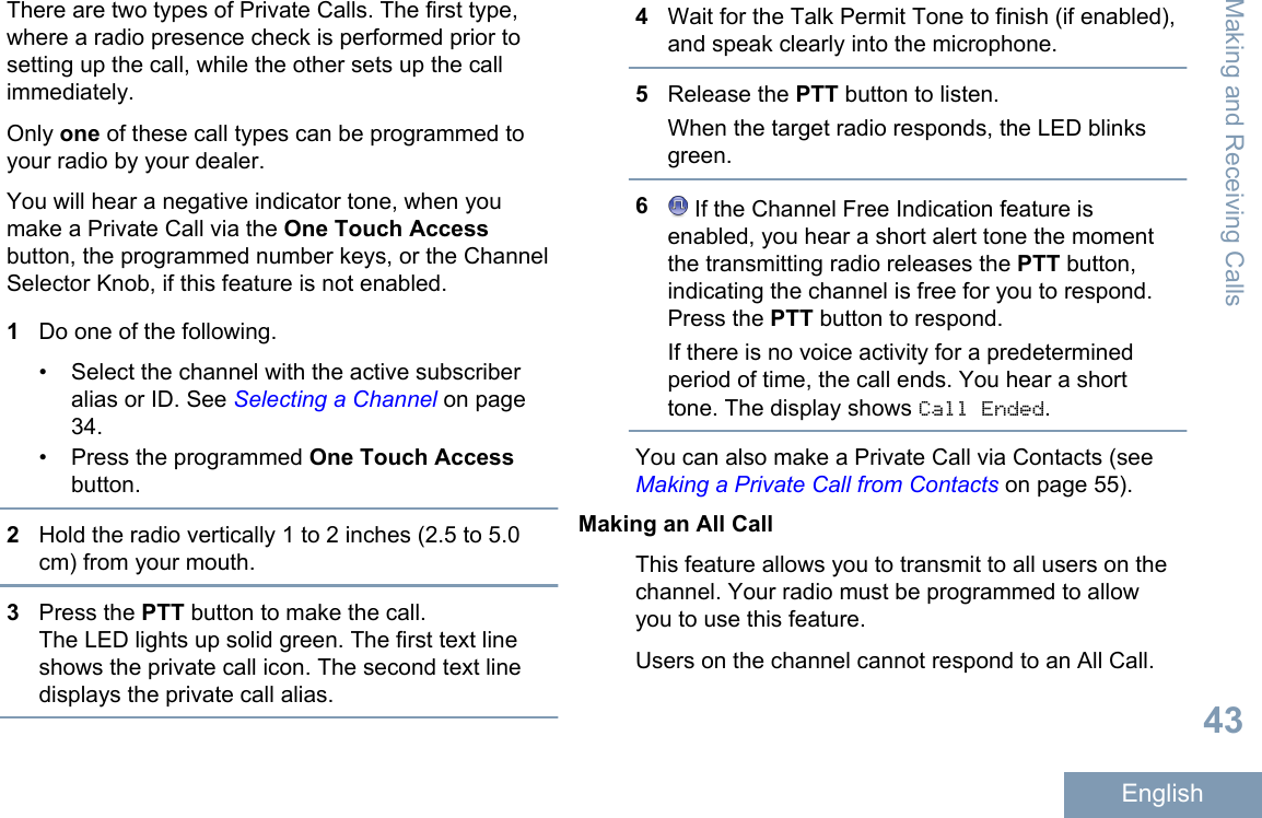 There are two types of Private Calls. The first type,where a radio presence check is performed prior tosetting up the call, while the other sets up the callimmediately.Only one of these call types can be programmed toyour radio by your dealer.You will hear a negative indicator tone, when youmake a Private Call via the One Touch Accessbutton, the programmed number keys, or the ChannelSelector Knob, if this feature is not enabled.1Do one of the following.• Select the channel with the active subscriberalias or ID. See Selecting a Channel on page34.• Press the programmed One Touch Accessbutton.2Hold the radio vertically 1 to 2 inches (2.5 to 5.0cm) from your mouth.3Press the PTT button to make the call.The LED lights up solid green. The first text lineshows the private call icon. The second text linedisplays the private call alias.4Wait for the Talk Permit Tone to finish (if enabled),and speak clearly into the microphone.5Release the PTT button to listen.When the target radio responds, the LED blinksgreen.6 If the Channel Free Indication feature isenabled, you hear a short alert tone the momentthe transmitting radio releases the PTT button,indicating the channel is free for you to respond.Press the PTT button to respond.If there is no voice activity for a predeterminedperiod of time, the call ends. You hear a shorttone. The display shows Call Ended.You can also make a Private Call via Contacts (see Making a Private Call from Contacts on page 55).Making an All CallThis feature allows you to transmit to all users on thechannel. Your radio must be programmed to allowyou to use this feature.Users on the channel cannot respond to an All Call.Making and Receiving Calls43English