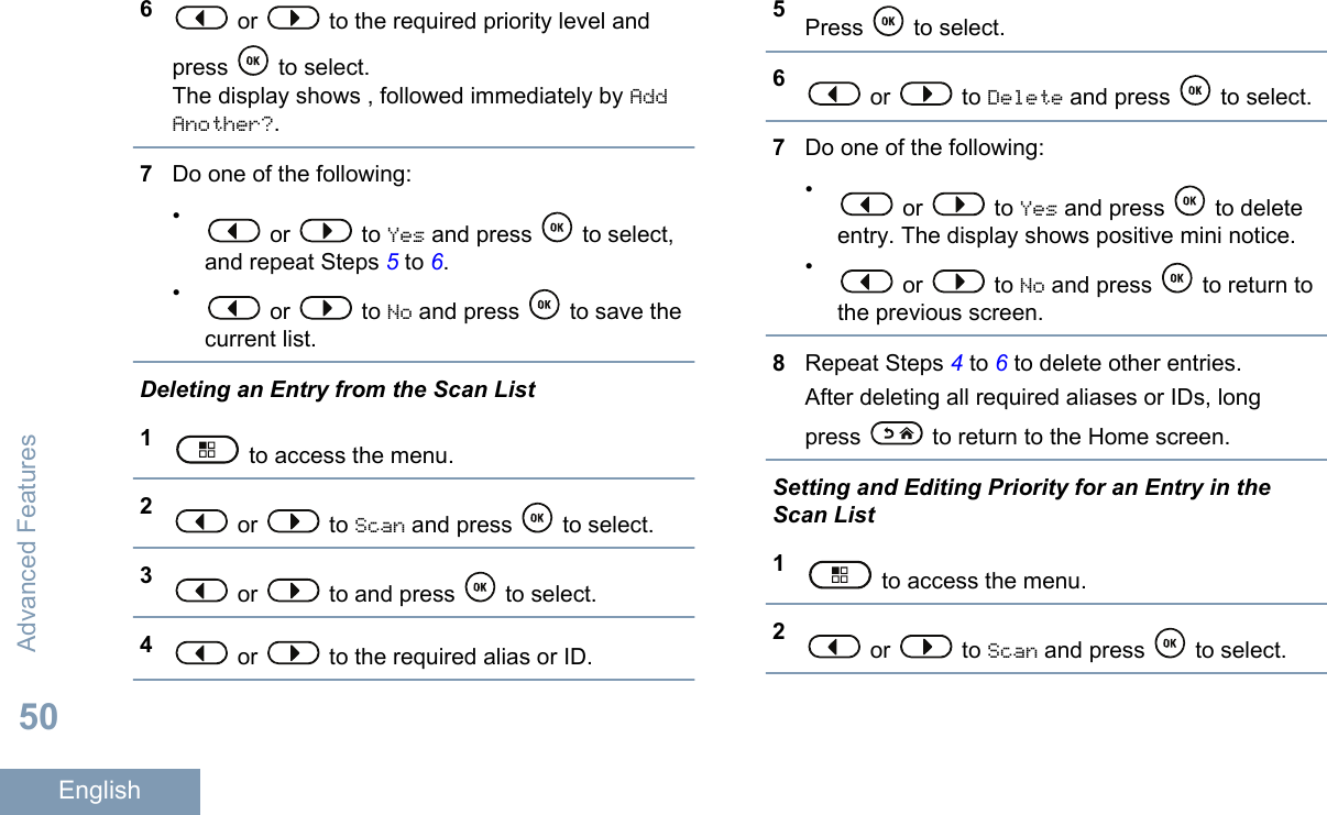 6 or   to the required priority level andpress   to select.The display shows , followed immediately by AddAnother?.7Do one of the following:• or   to Yes and press   to select,and repeat Steps 5 to 6.• or   to No and press   to save thecurrent list.Deleting an Entry from the Scan List1 to access the menu.2 or   to Scan and press   to select.3 or   to and press   to select.4 or   to the required alias or ID.5Press   to select.6 or   to Delete and press   to select.7Do one of the following:• or   to Yes and press   to deleteentry. The display shows positive mini notice.• or   to No and press   to return tothe previous screen.8Repeat Steps 4 to 6 to delete other entries.After deleting all required aliases or IDs, longpress   to return to the Home screen.Setting and Editing Priority for an Entry in theScan List1 to access the menu.2 or   to Scan and press   to select.Advanced Features50English