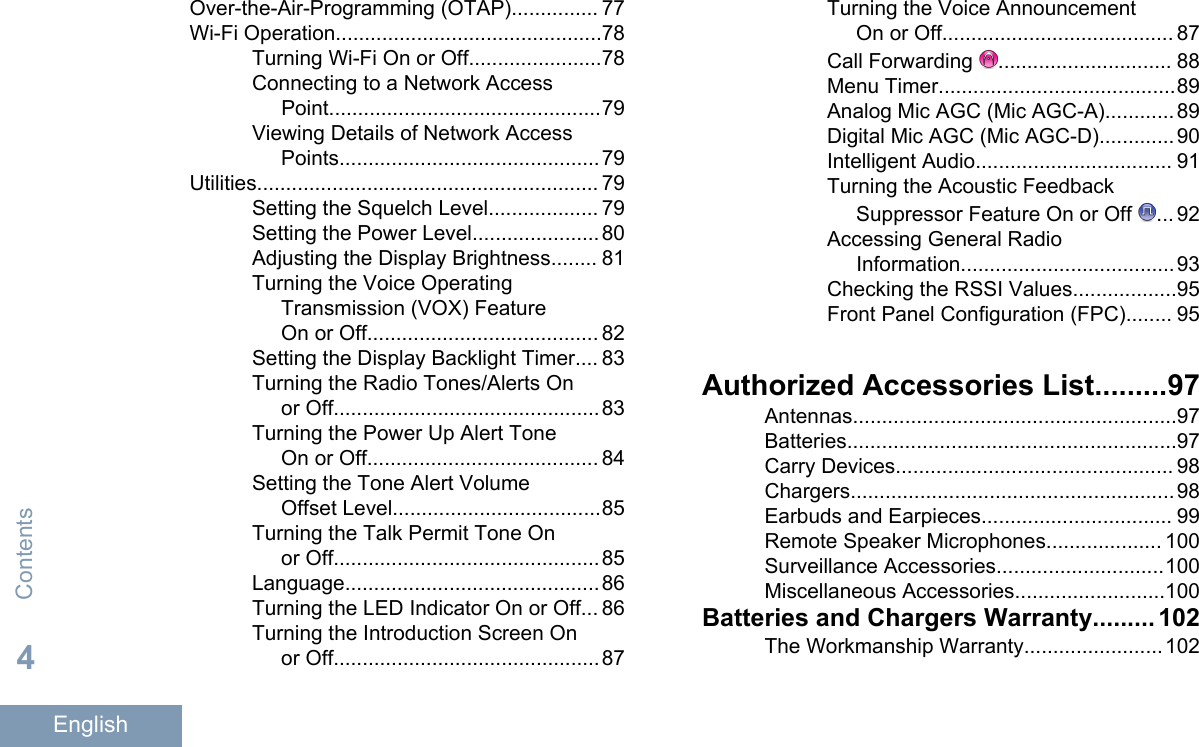 Over-the-Air-Programming (OTAP)............... 77Wi-Fi Operation..............................................78Turning Wi-Fi On or Off.......................78Connecting to a Network AccessPoint...............................................79Viewing Details of Network AccessPoints.............................................79Utilities........................................................... 79Setting the Squelch Level................... 79Setting the Power Level......................80Adjusting the Display Brightness........ 81Turning the Voice OperatingTransmission (VOX) FeatureOn or Off........................................ 82Setting the Display Backlight Timer.... 83Turning the Radio Tones/Alerts Onor Off..............................................83Turning the Power Up Alert ToneOn or Off........................................ 84Setting the Tone Alert VolumeOffset Level....................................85Turning the Talk Permit Tone Onor Off..............................................85Language............................................86Turning the LED Indicator On or Off... 86Turning the Introduction Screen Onor Off..............................................87Turning the Voice AnnouncementOn or Off........................................ 87Call Forwarding  .............................. 88Menu Timer.........................................89Analog Mic AGC (Mic AGC-A)............89Digital Mic AGC (Mic AGC-D)............. 90Intelligent Audio.................................. 91Turning the Acoustic FeedbackSuppressor Feature On or Off  ... 92Accessing General RadioInformation.....................................93Checking the RSSI Values..................95Front Panel Configuration (FPC)........ 95Authorized Accessories List.........97Antennas........................................................97Batteries.........................................................97Carry Devices................................................ 98Chargers........................................................98Earbuds and Earpieces................................. 99Remote Speaker Microphones.................... 100Surveillance Accessories.............................100Miscellaneous Accessories..........................100Batteries and Chargers Warranty......... 102The Workmanship Warranty........................102Contents4English