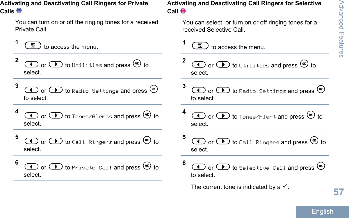 Activating and Deactivating Call Ringers for PrivateCalls You can turn on or off the ringing tones for a receivedPrivate Call.1 to access the menu.2 or   to Utilities and press   toselect.3 or   to Radio Settings and press to select.4 or   to Tones/Alerts and press   toselect.5 or   to Call Ringers and press   toselect.6 or   to Private Call and press   toselect.Activating and Deactivating Call Ringers for SelectiveCall You can select, or turn on or off ringing tones for areceived Selective Call.1 to access the menu.2 or   to Utilities and press   toselect.3 or   to Radio Settings and press to select.4 or   to Tones/Alert and press   toselect.5 or   to Call Ringers and press   toselect.6 or   to Selective Call and press to select.The current tone is indicated by a  .Advanced Features57English