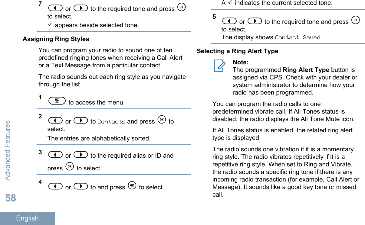 7 or   to the required tone and press to select. appears beside selected tone.Assigning Ring StylesYou can program your radio to sound one of tenpredefined ringing tones when receiving a Call Alertor a Text Message from a particular contact.The radio sounds out each ring style as you navigatethrough the list.1 to access the menu.2 or   to Contacts and press   toselect.The entries are alphabetically sorted.3 or   to the required alias or ID andpress   to select.4 or   to and press   to select.A   indicates the current selected tone.5 or   to the required tone and press to select.The display shows Contact Saved.Selecting a Ring Alert TypeNote:The programmed Ring Alert Type button isassigned via CPS. Check with your dealer orsystem administrator to determine how yourradio has been programmed.You can program the radio calls to onepredetermined vibrate call. If All Tones status isdisabled, the radio displays the All Tone Mute icon.If All Tones status is enabled, the related ring alerttype is displayed.The radio sounds one vibration if it is a momentaryring style. The radio vibrates repetitively if it is arepetitive ring style. When set to Ring and Vibrate,the radio sounds a specific ring tone if there is anyincoming radio transaction (for example, Call Alert orMessage). It sounds like a good key tone or missedcall.Advanced Features58English