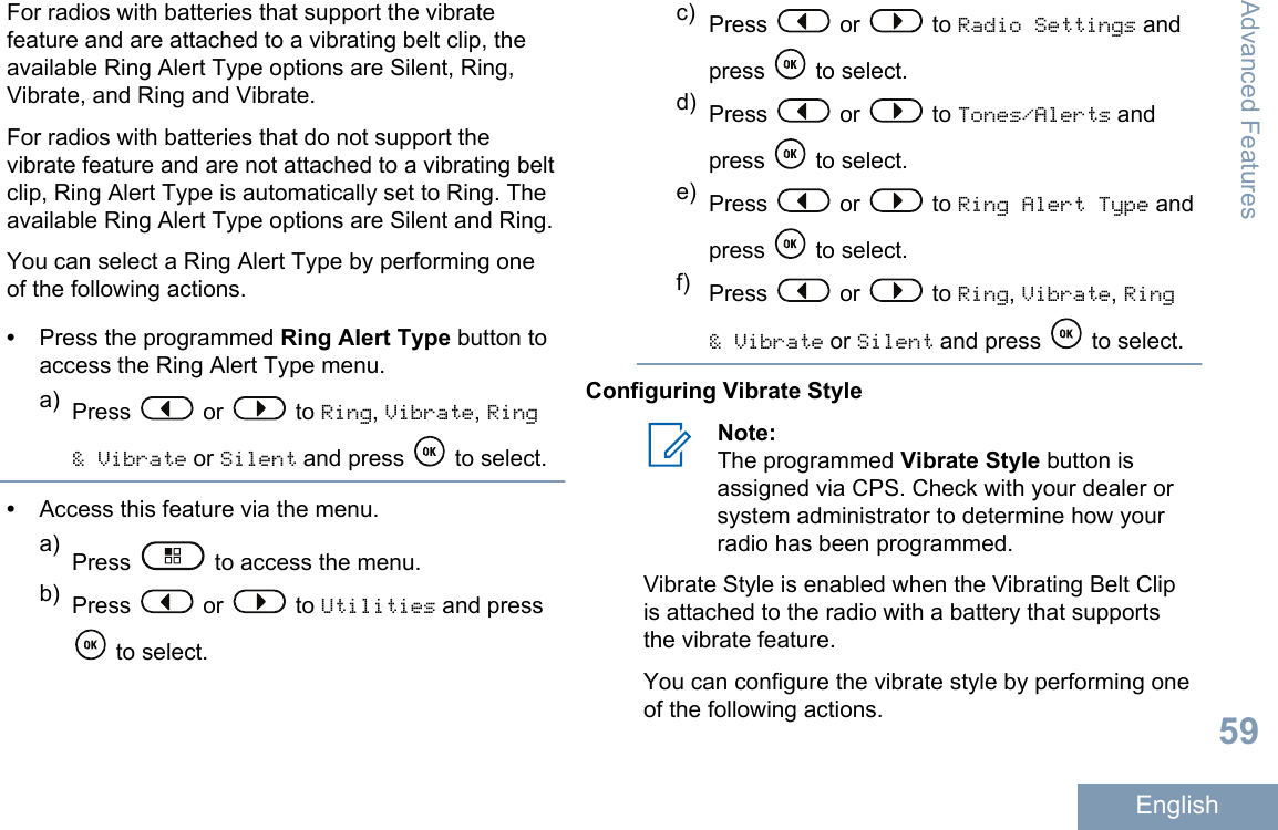 For radios with batteries that support the vibratefeature and are attached to a vibrating belt clip, theavailable Ring Alert Type options are Silent, Ring,Vibrate, and Ring and Vibrate.For radios with batteries that do not support thevibrate feature and are not attached to a vibrating beltclip, Ring Alert Type is automatically set to Ring. Theavailable Ring Alert Type options are Silent and Ring.You can select a Ring Alert Type by performing oneof the following actions.•Press the programmed Ring Alert Type button toaccess the Ring Alert Type menu.a) Press   or   to Ring, Vibrate, Ring&amp; Vibrate or Silent and press   to select.•Access this feature via the menu.a) Press   to access the menu.b) Press   or   to Utilities and press to select.c) Press   or   to Radio Settings andpress   to select.d) Press   or   to Tones/Alerts andpress   to select.e) Press   or   to Ring Alert Type andpress   to select.f) Press   or   to Ring, Vibrate, Ring&amp; Vibrate or Silent and press   to select.Configuring Vibrate StyleNote:The programmed Vibrate Style button isassigned via CPS. Check with your dealer orsystem administrator to determine how yourradio has been programmed.Vibrate Style is enabled when the Vibrating Belt Clipis attached to the radio with a battery that supportsthe vibrate feature.You can configure the vibrate style by performing oneof the following actions.Advanced Features59English
