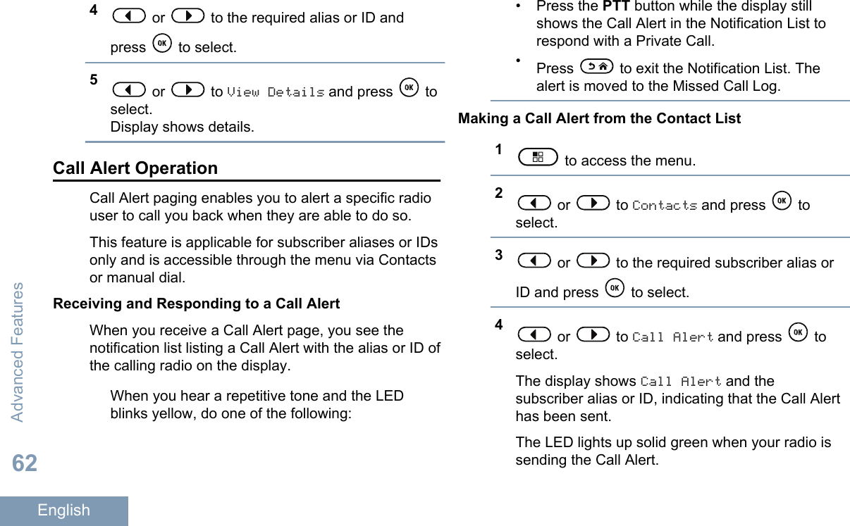 4 or   to the required alias or ID andpress   to select.5 or   to View Details and press   toselect.Display shows details.Call Alert OperationCall Alert paging enables you to alert a specific radiouser to call you back when they are able to do so.This feature is applicable for subscriber aliases or IDsonly and is accessible through the menu via Contactsor manual dial.Receiving and Responding to a Call AlertWhen you receive a Call Alert page, you see thenotification list listing a Call Alert with the alias or ID ofthe calling radio on the display.When you hear a repetitive tone and the LEDblinks yellow, do one of the following:• Press the PTT button while the display stillshows the Call Alert in the Notification List torespond with a Private Call.•Press   to exit the Notification List. Thealert is moved to the Missed Call Log.Making a Call Alert from the Contact List1 to access the menu.2 or   to Contacts and press   toselect.3 or   to the required subscriber alias orID and press   to select.4 or   to Call Alert and press   toselect.The display shows Call Alert and thesubscriber alias or ID, indicating that the Call Alerthas been sent.The LED lights up solid green when your radio issending the Call Alert.Advanced Features62English