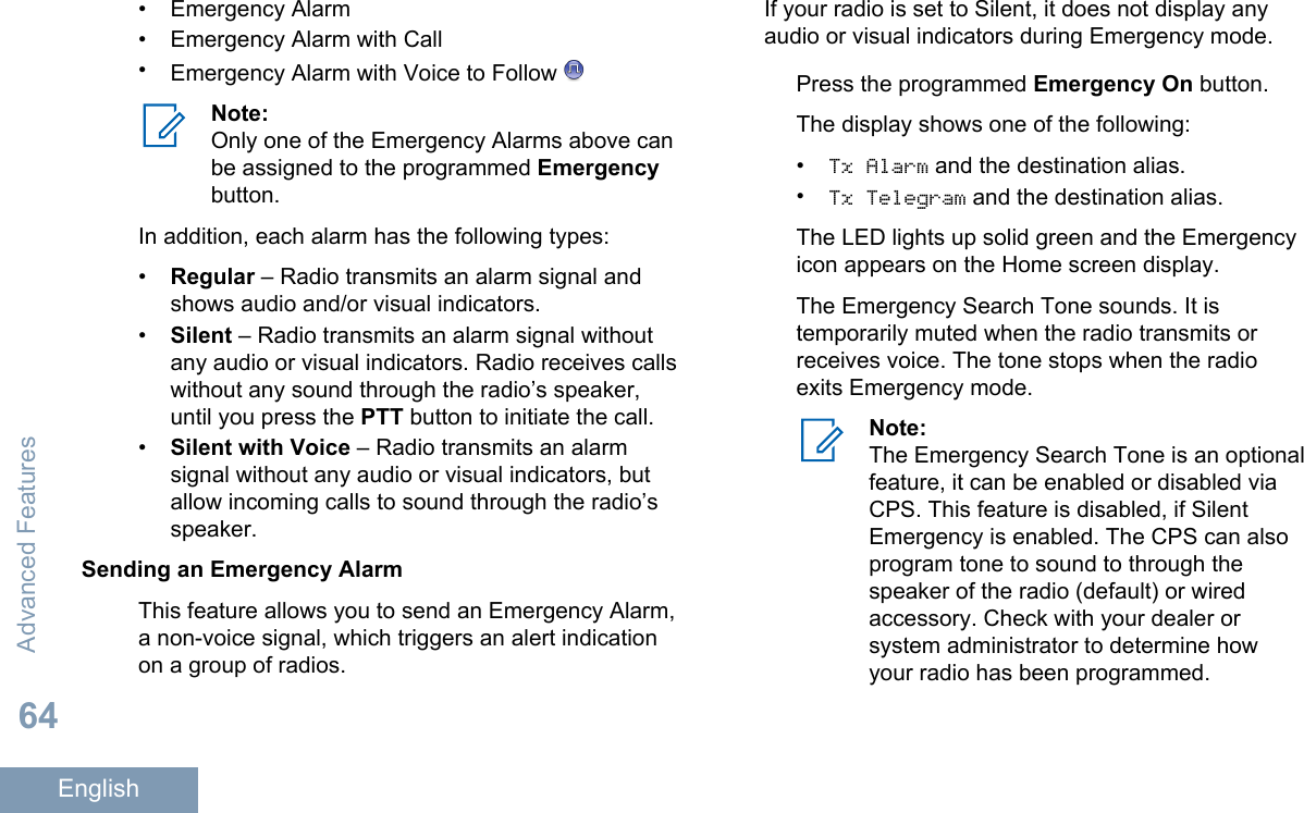 • Emergency Alarm• Emergency Alarm with Call•Emergency Alarm with Voice to Follow Note:Only one of the Emergency Alarms above canbe assigned to the programmed Emergencybutton.In addition, each alarm has the following types:•Regular – Radio transmits an alarm signal andshows audio and/or visual indicators.•Silent – Radio transmits an alarm signal withoutany audio or visual indicators. Radio receives callswithout any sound through the radio’s speaker,until you press the PTT button to initiate the call.•Silent with Voice – Radio transmits an alarmsignal without any audio or visual indicators, butallow incoming calls to sound through the radio’sspeaker.Sending an Emergency AlarmThis feature allows you to send an Emergency Alarm,a non-voice signal, which triggers an alert indicationon a group of radios.If your radio is set to Silent, it does not display anyaudio or visual indicators during Emergency mode.Press the programmed Emergency On button.The display shows one of the following:•Tx Alarm and the destination alias.•Tx Telegram and the destination alias.The LED lights up solid green and the Emergencyicon appears on the Home screen display.The Emergency Search Tone sounds. It istemporarily muted when the radio transmits orreceives voice. The tone stops when the radioexits Emergency mode.Note:The Emergency Search Tone is an optionalfeature, it can be enabled or disabled viaCPS. This feature is disabled, if SilentEmergency is enabled. The CPS can alsoprogram tone to sound to through thespeaker of the radio (default) or wiredaccessory. Check with your dealer orsystem administrator to determine howyour radio has been programmed.Advanced Features64English
