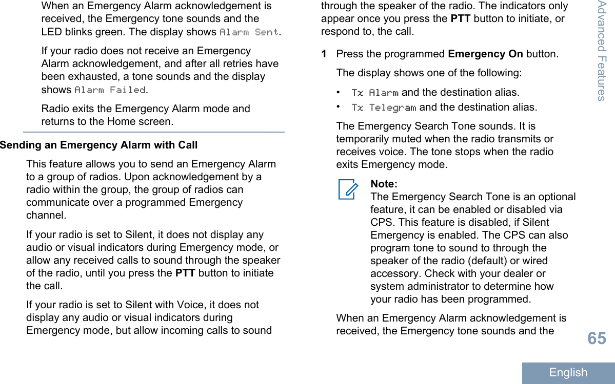 When an Emergency Alarm acknowledgement isreceived, the Emergency tone sounds and theLED blinks green. The display shows Alarm Sent.If your radio does not receive an EmergencyAlarm acknowledgement, and after all retries havebeen exhausted, a tone sounds and the displayshows Alarm Failed.Radio exits the Emergency Alarm mode andreturns to the Home screen.Sending an Emergency Alarm with CallThis feature allows you to send an Emergency Alarmto a group of radios. Upon acknowledgement by aradio within the group, the group of radios cancommunicate over a programmed Emergencychannel.If your radio is set to Silent, it does not display anyaudio or visual indicators during Emergency mode, orallow any received calls to sound through the speakerof the radio, until you press the PTT button to initiatethe call.If your radio is set to Silent with Voice, it does notdisplay any audio or visual indicators duringEmergency mode, but allow incoming calls to soundthrough the speaker of the radio. The indicators onlyappear once you press the PTT button to initiate, orrespond to, the call.1Press the programmed Emergency On button.The display shows one of the following:•Tx Alarm and the destination alias.•Tx Telegram and the destination alias.The Emergency Search Tone sounds. It istemporarily muted when the radio transmits orreceives voice. The tone stops when the radioexits Emergency mode.Note:The Emergency Search Tone is an optionalfeature, it can be enabled or disabled viaCPS. This feature is disabled, if SilentEmergency is enabled. The CPS can alsoprogram tone to sound to through thespeaker of the radio (default) or wiredaccessory. Check with your dealer orsystem administrator to determine howyour radio has been programmed.When an Emergency Alarm acknowledgement isreceived, the Emergency tone sounds and theAdvanced Features65English