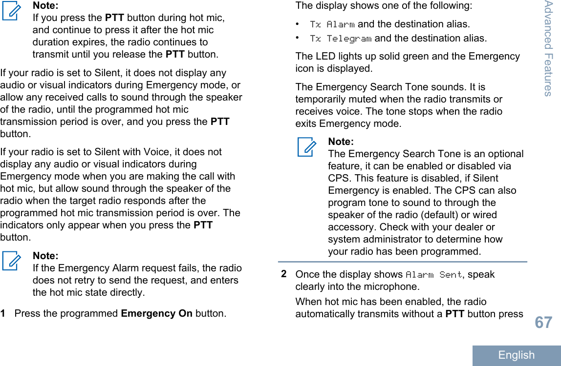 Note:If you press the PTT button during hot mic,and continue to press it after the hot micduration expires, the radio continues totransmit until you release the PTT button.If your radio is set to Silent, it does not display anyaudio or visual indicators during Emergency mode, orallow any received calls to sound through the speakerof the radio, until the programmed hot mictransmission period is over, and you press the PTTbutton.If your radio is set to Silent with Voice, it does notdisplay any audio or visual indicators duringEmergency mode when you are making the call withhot mic, but allow sound through the speaker of theradio when the target radio responds after theprogrammed hot mic transmission period is over. Theindicators only appear when you press the PTTbutton.Note:If the Emergency Alarm request fails, the radiodoes not retry to send the request, and entersthe hot mic state directly.1Press the programmed Emergency On button.The display shows one of the following:•Tx Alarm and the destination alias.•Tx Telegram and the destination alias.The LED lights up solid green and the Emergencyicon is displayed.The Emergency Search Tone sounds. It istemporarily muted when the radio transmits orreceives voice. The tone stops when the radioexits Emergency mode.Note:The Emergency Search Tone is an optionalfeature, it can be enabled or disabled viaCPS. This feature is disabled, if SilentEmergency is enabled. The CPS can alsoprogram tone to sound to through thespeaker of the radio (default) or wiredaccessory. Check with your dealer orsystem administrator to determine howyour radio has been programmed.2Once the display shows Alarm Sent, speakclearly into the microphone.When hot mic has been enabled, the radioautomatically transmits without a PTT button pressAdvanced Features67English