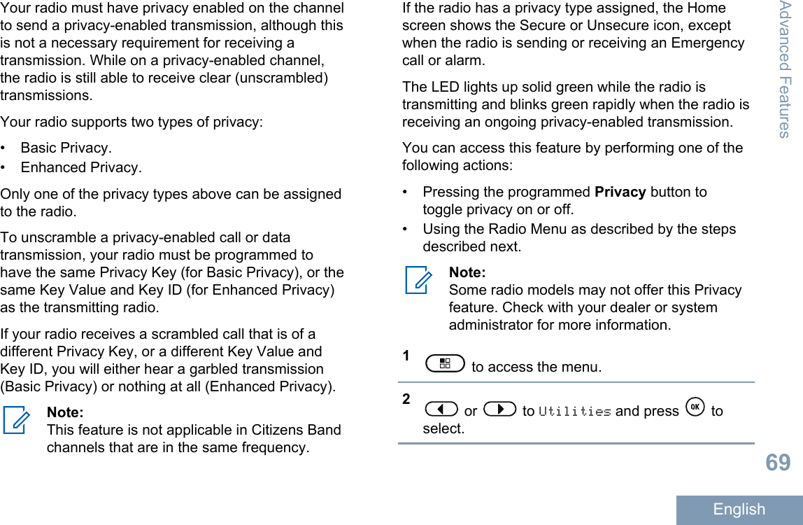 Your radio must have privacy enabled on the channelto send a privacy-enabled transmission, although thisis not a necessary requirement for receiving atransmission. While on a privacy-enabled channel,the radio is still able to receive clear (unscrambled)transmissions.Your radio supports two types of privacy:• Basic Privacy.• Enhanced Privacy.Only one of the privacy types above can be assignedto the radio.To unscramble a privacy-enabled call or datatransmission, your radio must be programmed tohave the same Privacy Key (for Basic Privacy), or thesame Key Value and Key ID (for Enhanced Privacy)as the transmitting radio.If your radio receives a scrambled call that is of adifferent Privacy Key, or a different Key Value andKey ID, you will either hear a garbled transmission(Basic Privacy) or nothing at all (Enhanced Privacy).Note:This feature is not applicable in Citizens Bandchannels that are in the same frequency.If the radio has a privacy type assigned, the Homescreen shows the Secure or Unsecure icon, exceptwhen the radio is sending or receiving an Emergencycall or alarm.The LED lights up solid green while the radio istransmitting and blinks green rapidly when the radio isreceiving an ongoing privacy-enabled transmission.You can access this feature by performing one of thefollowing actions:• Pressing the programmed Privacy button totoggle privacy on or off.• Using the Radio Menu as described by the stepsdescribed next.Note:Some radio models may not offer this Privacyfeature. Check with your dealer or systemadministrator for more information.1 to access the menu.2 or   to Utilities and press   toselect.Advanced Features69English