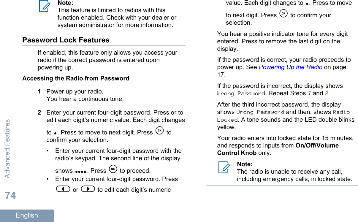 Note:This feature is limited to radios with thisfunction enabled. Check with your dealer orsystem administrator for more information.Password Lock FeaturesIf enabled, this feature only allows you access yourradio if the correct password is entered uponpowering up.Accessing the Radio from Password1Power up your radio.You hear a continuous tone.2Enter your current four-digit password. Press or toedit each digit’s numeric value. Each digit changesto  . Press to move to next digit. Press   toconfirm your selection.• Enter your current four-digit password with theradio’s keypad. The second line of the displayshows  . Press   to proceed.• Enter your current four-digit password. Press or   to edit each digit’s numericvalue. Each digit changes to  . Press to moveto next digit. Press   to confirm yourselection.You hear a positive indicator tone for every digitentered. Press to remove the last digit on thedisplay.If the password is correct, your radio proceeds topower up. See Powering Up the Radio on page17.If the password is incorrect, the display showsWrong Password. Repeat Steps 1 and 2.After the third incorrect password, the displayshows Wrong Password and then, shows RadioLocked. A tone sounds and the LED double blinksyellow.Your radio enters into locked state for 15 minutes,and responds to inputs from On/Off/VolumeControl Knob only.Note:The radio is unable to receive any call,including emergency calls, in locked state.Advanced Features74English