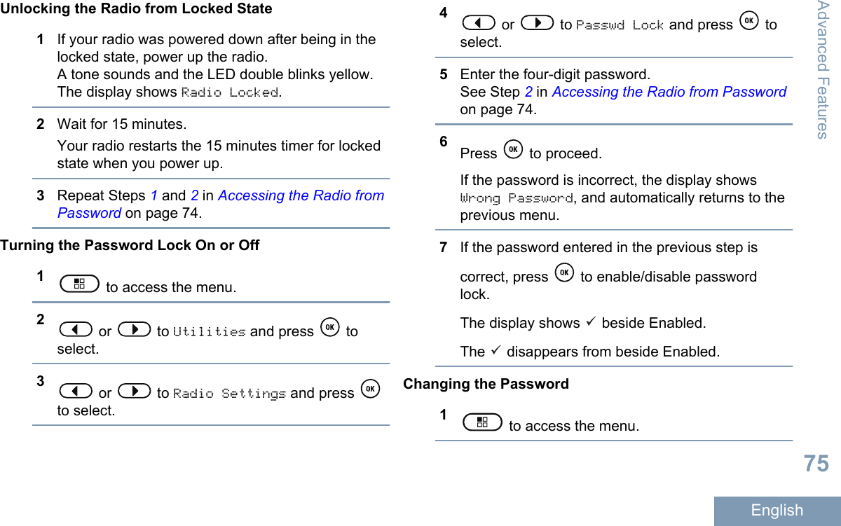 Unlocking the Radio from Locked State1If your radio was powered down after being in thelocked state, power up the radio.A tone sounds and the LED double blinks yellow.The display shows Radio Locked.2Wait for 15 minutes.Your radio restarts the 15 minutes timer for lockedstate when you power up.3Repeat Steps 1 and 2 in Accessing the Radio fromPassword on page 74.Turning the Password Lock On or Off1 to access the menu.2 or   to Utilities and press   toselect.3 or   to Radio Settings and press to select.4 or   to Passwd Lock and press   toselect.5Enter the four-digit password.See Step 2 in Accessing the Radio from Passwordon page 74.6Press   to proceed.If the password is incorrect, the display showsWrong Password, and automatically returns to theprevious menu.7If the password entered in the previous step iscorrect, press   to enable/disable passwordlock.The display shows   beside Enabled.The   disappears from beside Enabled.Changing the Password1 to access the menu.Advanced Features75English