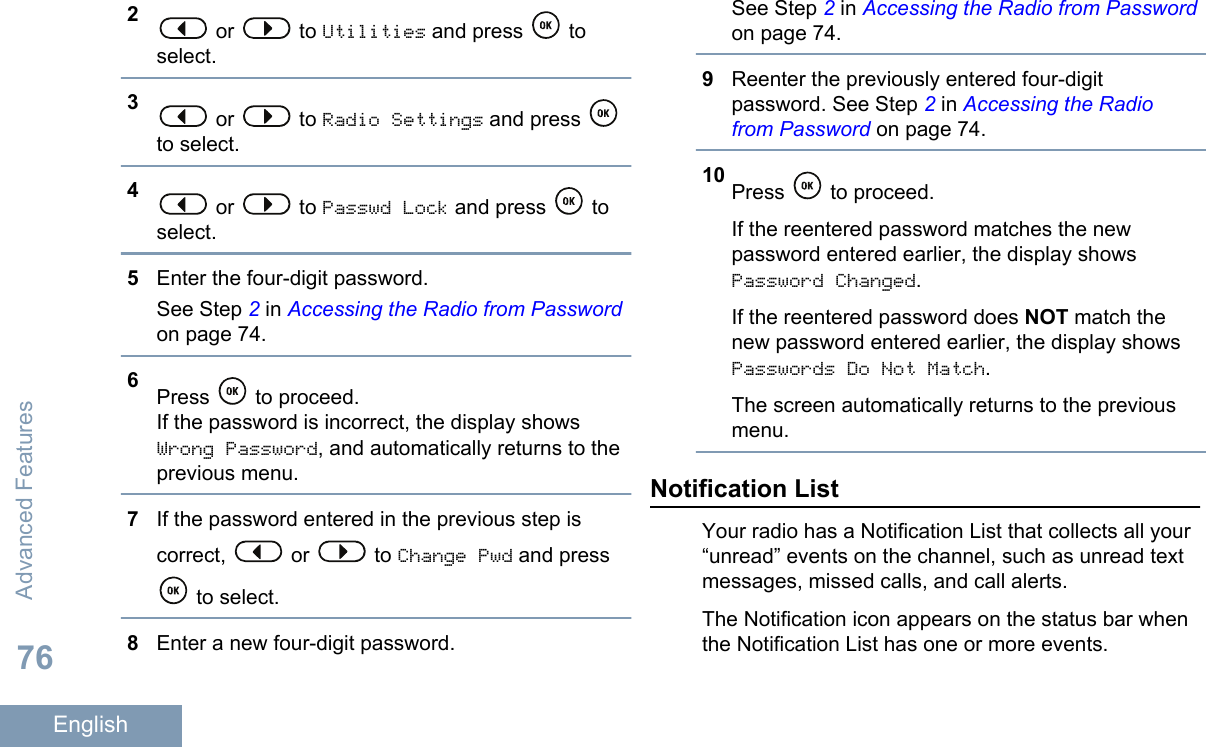 2 or   to Utilities and press   toselect.3 or   to Radio Settings and press to select.4 or   to Passwd Lock and press   toselect.5Enter the four-digit password.See Step 2 in Accessing the Radio from Passwordon page 74.6Press   to proceed.If the password is incorrect, the display showsWrong Password, and automatically returns to theprevious menu.7If the password entered in the previous step iscorrect,   or   to Change Pwd and press to select.8Enter a new four-digit password.See Step 2 in Accessing the Radio from Passwordon page 74.9Reenter the previously entered four-digitpassword. See Step 2 in Accessing the Radiofrom Password on page 74.10 Press   to proceed.If the reentered password matches the newpassword entered earlier, the display showsPassword Changed.If the reentered password does NOT match thenew password entered earlier, the display showsPasswords Do Not Match.The screen automatically returns to the previousmenu.Notification ListYour radio has a Notification List that collects all your“unread” events on the channel, such as unread textmessages, missed calls, and call alerts.The Notification icon appears on the status bar whenthe Notification List has one or more events.Advanced Features76English