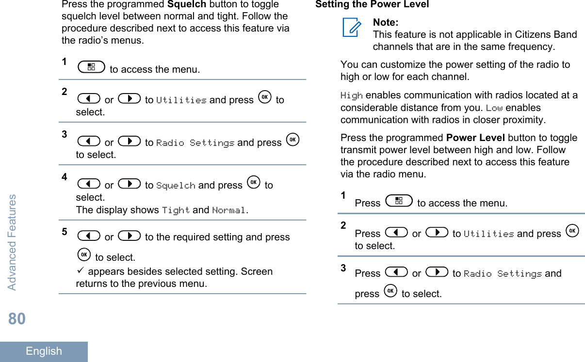 Press the programmed Squelch button to togglesquelch level between normal and tight. Follow theprocedure described next to access this feature viathe radio’s menus.1 to access the menu.2 or   to Utilities and press   toselect.3 or   to Radio Settings and press to select.4 or   to Squelch and press   toselect.The display shows Tight and Normal.5 or   to the required setting and press to select. appears besides selected setting. Screenreturns to the previous menu.Setting the Power LevelNote:This feature is not applicable in Citizens Bandchannels that are in the same frequency.You can customize the power setting of the radio tohigh or low for each channel.High enables communication with radios located at aconsiderable distance from you. Low enablescommunication with radios in closer proximity.Press the programmed Power Level button to toggletransmit power level between high and low. Followthe procedure described next to access this featurevia the radio menu.1Press   to access the menu.2Press   or   to Utilities and press to select.3Press   or   to Radio Settings andpress   to select.Advanced Features80English