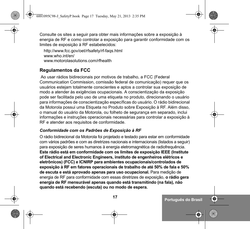 17 Português do BrasilConsulte os sites a seguir para obter mais informações sobre a exposição à energia de RF e como controlar a exposição para garantir conformidade com os limites de exposição à RF estabelecidos:http://www.fcc.gov/oet/rfsafety/rf-faqs.html www.who.int/en/www.motorolasolutions.com/rfhealth Regulamentos da FCC Ao usar rádios bidirecionais por motivos de trabalho, a FCC (Federal Communication Commission, comissão federal de comunicação) requer que os usuários estejam totalmente conscientes e aptos a controlar sua exposição de modo a atender às exigências ocupacionais. A conscientização da exposição pode ser facilitada pelo uso de uma etiqueta no produto, direcionando o usuário para informações de conscientização específicas do usuário. O rádio bidirecional da Motorola possui uma Etiqueta no Produto sobre Exposição à RF. Além disso, o manual do usuário da Motorola, ou folheto de segurança em separado, inclui informações e instruções operacionais necessárias para controlar a exposição à RF e atender aos requisitos de conformidade. Conformidade com os Padrões de Exposição à RFO rádio bidirecional da Motorola foi projetado e testado para estar em conformidade com vários padrões e com as diretrizes nacionais e internacionais (listados a seguir) para exposição de seres humanos à energia eletromagnética de radiofrequência. Este rádio está em conformidade com os limites de exposição IEEE (Institute of Electrical and Electronic Engineers, instituto de engenheiros elétricos e eletrônicos) (FCC) e ICNIRP para ambientes ocupacionais/controlados de exposição à RF em fatores operacionais de trabalho de até 50% de fala e 50% de escuta e está aprovado apenas para uso ocupacional. Para medição de energia de RF para conformidade com essas diretrizes de exposição, o rádio gera energia de RF mensurável apenas quando está transmitindo (na fala), não quando está recebendo (escuta) ou no modo de espera.6881095C98-J_SafetyP.book  Page 17  Tuesday, May 21, 2013  2:35 PM