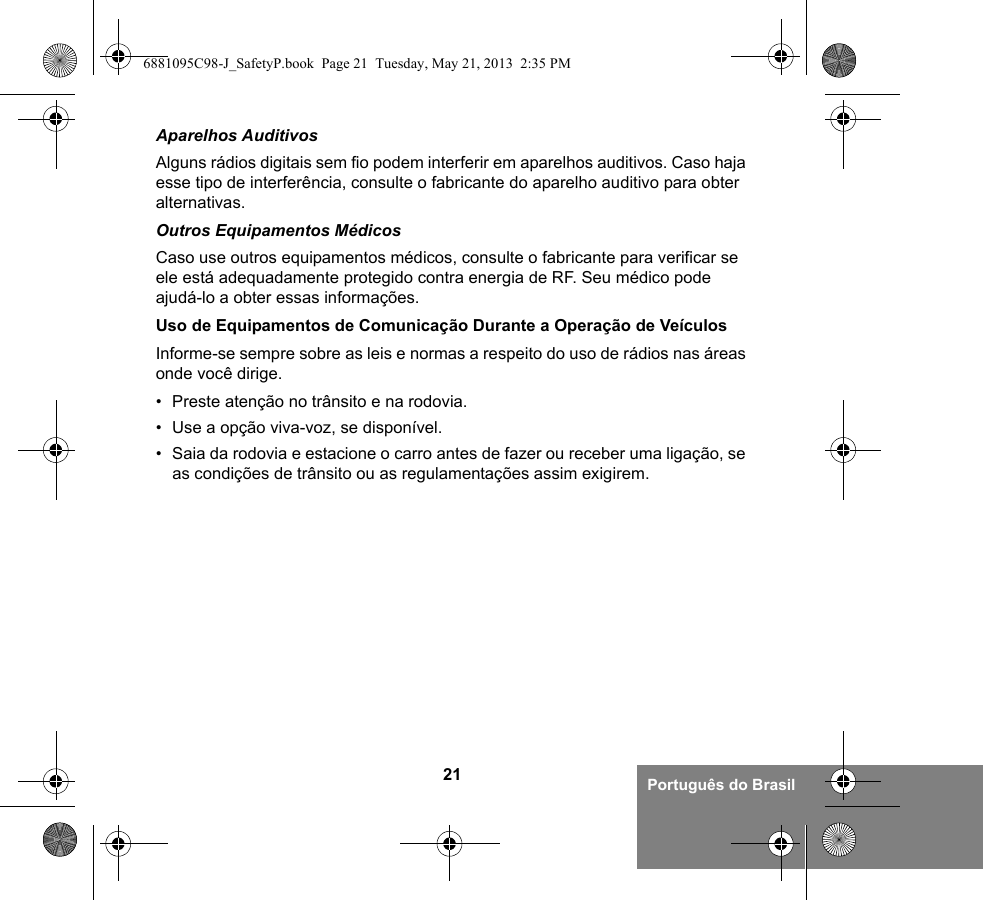 21 Português do BrasilAparelhos AuditivosAlguns rádios digitais sem fio podem interferir em aparelhos auditivos. Caso haja esse tipo de interferência, consulte o fabricante do aparelho auditivo para obter alternativas.Outros Equipamentos MédicosCaso use outros equipamentos médicos, consulte o fabricante para verificar se ele está adequadamente protegido contra energia de RF. Seu médico pode ajudá-lo a obter essas informações.Uso de Equipamentos de Comunicação Durante a Operação de VeículosInforme-se sempre sobre as leis e normas a respeito do uso de rádios nas áreas onde você dirige.• Preste atenção no trânsito e na rodovia.• Use a opção viva-voz, se disponível.• Saia da rodovia e estacione o carro antes de fazer ou receber uma ligação, se as condições de trânsito ou as regulamentações assim exigirem.6881095C98-J_SafetyP.book  Page 21  Tuesday, May 21, 2013  2:35 PM