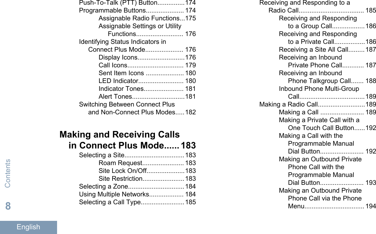 Push-To-Talk (PTT) Button...............174Programmable Buttons..................... 174Assignable Radio Functions...175Assignable Settings or UtilityFunctions.......................... 176Identifying Status Indicators inConnect Plus Mode..................... 176Display Icons..........................176Call Icons............................... 179Sent Item Icons ..................... 180LED Indicator......................... 180Indicator Tones...................... 181Alert Tones.............................181Switching Between Connect Plusand Non-Connect Plus Modes.....182Making and Receiving Callsin Connect Plus Mode...... 183Selecting a Site.................................183Roam Request....................... 183Site Lock On/Off.....................183Site Restriction.......................183Selecting a Zone...............................184Using Multiple Networks................... 184Selecting a Call Type........................185Receiving and Responding to aRadio Call.................................... 185Receiving and Respondingto a Group Call..................186Receiving and Respondingto a Private Call.................186Receiving a Site All Call.........187Receiving an InboundPrivate Phone Call............ 187Receiving an InboundPhone Talkgroup Call....... 188Inbound Phone Multi-GroupCall....................................189Making a Radio Call..........................189Making a Call ........................ 189Making a Private Call with aOne Touch Call Button......192Making a Call with theProgrammable ManualDial Button........................ 192Making an Outbound PrivatePhone Call with theProgrammable ManualDial Button........................ 193Making an Outbound PrivatePhone Call via the PhoneMenu................................. 194Contents8English