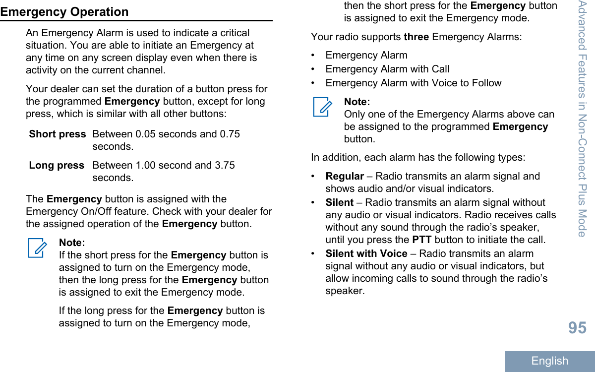 Emergency OperationAn Emergency Alarm is used to indicate a criticalsituation. You are able to initiate an Emergency atany time on any screen display even when there isactivity on the current channel.Your dealer can set the duration of a button press forthe programmed Emergency button, except for longpress, which is similar with all other buttons:Short press Between 0.05 seconds and 0.75seconds.Long press Between 1.00 second and 3.75seconds.The Emergency button is assigned with theEmergency On/Off feature. Check with your dealer forthe assigned operation of the Emergency button.Note:If the short press for the Emergency button isassigned to turn on the Emergency mode,then the long press for the Emergency buttonis assigned to exit the Emergency mode.If the long press for the Emergency button isassigned to turn on the Emergency mode,then the short press for the Emergency buttonis assigned to exit the Emergency mode.Your radio supports three Emergency Alarms:• Emergency Alarm• Emergency Alarm with Call• Emergency Alarm with Voice to FollowNote:Only one of the Emergency Alarms above canbe assigned to the programmed Emergencybutton.In addition, each alarm has the following types:•Regular – Radio transmits an alarm signal andshows audio and/or visual indicators.•Silent – Radio transmits an alarm signal withoutany audio or visual indicators. Radio receives callswithout any sound through the radio’s speaker,until you press the PTT button to initiate the call.•Silent with Voice – Radio transmits an alarmsignal without any audio or visual indicators, butallow incoming calls to sound through the radio’sspeaker.Advanced Features in Non-Connect Plus Mode95English