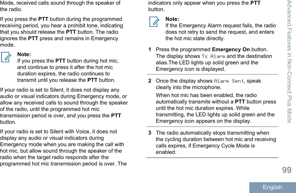 Mode, received calls sound through the speaker ofthe radio.If you press the PTT button during the programmedreceiving period, you hear a prohibit tone, indicatingthat you should release the PTT button. The radioignores the PTT press and remains in Emergencymode.Note:If you press the PTT button during hot mic,and continue to press it after the hot micduration expires, the radio continues totransmit until you release the PTT button.If your radio is set to Silent, it does not display anyaudio or visual indicators during Emergency mode, orallow any received calls to sound through the speakerof the radio, until the programmed hot mictransmission period is over, and you press the PTTbutton.If your radio is set to Silent with Voice, it does notdisplay any audio or visual indicators duringEmergency mode when you are making the call withhot mic, but allow sound through the speaker of theradio when the target radio responds after theprogrammed hot mic transmission period is over. Theindicators only appear when you press the PTTbutton.Note:If the Emergency Alarm request fails, the radiodoes not retry to send the request, and entersthe hot mic state directly.1Press the programmed Emergency On button.The display shows Tx Alarm and the destinationalias.The LED lights up solid green and theEmergency icon is displayed.2Once the display shows Alarm Sent, speakclearly into the microphone.When hot mic has been enabled, the radioautomatically transmits without a PTT button pressuntil the hot mic duration expires. Whiletransmitting, the LED lights up solid green and theEmergency icon appears on the display.3The radio automatically stops transmitting whenthe cycling duration between hot mic and receivingcalls expires, if Emergency Cycle Mode isenabled.Advanced Features in Non-Connect Plus Mode99English