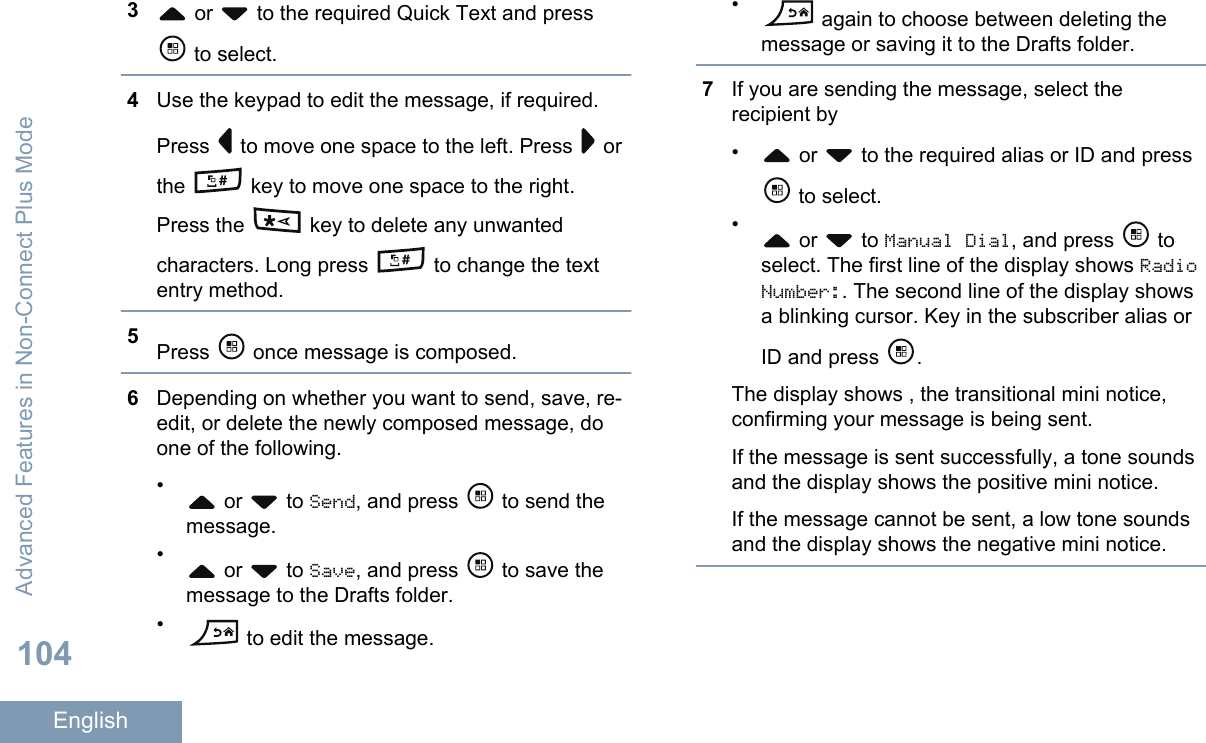 3 or   to the required Quick Text and press to select.4Use the keypad to edit the message, if required.Press   to move one space to the left. Press   orthe   key to move one space to the right.Press the   key to delete any unwantedcharacters. Long press   to change the textentry method.5Press   once message is composed.6Depending on whether you want to send, save, re-edit, or delete the newly composed message, doone of the following.• or   to Send, and press   to send themessage.• or   to Save, and press   to save themessage to the Drafts folder.• to edit the message.• again to choose between deleting themessage or saving it to the Drafts folder.7If you are sending the message, select therecipient by• or   to the required alias or ID and press to select.• or   to Manual Dial, and press   toselect. The first line of the display shows RadioNumber:. The second line of the display showsa blinking cursor. Key in the subscriber alias orID and press  .The display shows , the transitional mini notice,confirming your message is being sent.If the message is sent successfully, a tone soundsand the display shows the positive mini notice.If the message cannot be sent, a low tone soundsand the display shows the negative mini notice.Advanced Features in Non-Connect Plus Mode104English