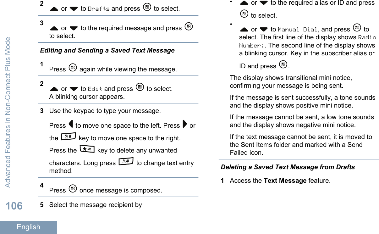 2 or   to Drafts and press   to select.3 or   to the required message and press to select.Editing and Sending a Saved Text Message1Press   again while viewing the message.2 or   to Edit and press   to select.A blinking cursor appears.3Use the keypad to type your message.Press   to move one space to the left. Press   orthe   key to move one space to the right.Press the   key to delete any unwantedcharacters. Long press   to change text entrymethod.4Press   once message is composed.5Select the message recipient by• or   to the required alias or ID and press to select.• or   to Manual Dial, and press   toselect. The first line of the display shows RadioNumber:. The second line of the display showsa blinking cursor. Key in the subscriber alias orID and press  .The display shows transitional mini notice,confirming your message is being sent.If the message is sent successfully, a tone soundsand the display shows positive mini notice.If the message cannot be sent, a low tone soundsand the display shows negative mini notice.If the text message cannot be sent, it is moved tothe Sent Items folder and marked with a SendFailed icon.Deleting a Saved Text Message from Drafts1Access the Text Message feature.Advanced Features in Non-Connect Plus Mode106English