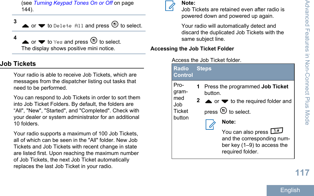 (see Turning Keypad Tones On or Off on page144).3 or   to Delete All and press   to select.4 or   to Yes and press   to select.The display shows positive mini notice.Job TicketsYour radio is able to receive Job Tickets, which aremessages from the dispatcher listing out tasks thatneed to be performed.You can respond to Job Tickets in order to sort theminto Job Ticket Folders. By default, the folders are“All&quot;, &quot;New&quot;, &quot;Started&quot;, and &quot;Completed&quot;. Check withyour dealer or system administrator for an additional10 folders.Your radio supports a maximum of 100 Job Tickets,all of which can be seen in the &quot;All&quot; folder. New JobTickets and Job Tickets with recent change in stateare listed first. Upon reaching the maximum numberof Job Tickets, the next Job Ticket automaticallyreplaces the last Job Ticket in your radio.Note:Job Tickets are retained even after radio ispowered down and powered up again.Your radio will automatically detect anddiscard the duplicated Job Tickets with thesame subject line.Accessing the Job Ticket FolderAccess the Job Ticket folder.RadioControlStepsPro-gram-medJobTicketbutton1Press the programmed Job Ticketbutton.2 or   to the required folder andpress   to select.Note:You can also press and the corresponding num-ber key (1–9) to access therequired folder.Advanced Features in Non-Connect Plus Mode117English