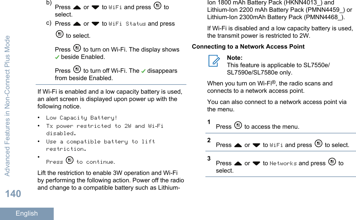 b) Press   or   to WiFi and press   toselect.c) Press   or   to WiFi Status and press to select.Press   to turn on Wi-Fi. The display shows beside Enabled.Press   to turn off Wi-Fi. The   disappearsfrom beside Enabled.If Wi-Fi is enabled and a low capacity battery is used,an alert screen is displayed upon power up with thefollowing notice.•Low Capacity Battery!•Tx power restricted to 2W and Wi-Fidisabled.•Use a compatible battery to liftrestriction.•Press   to continue.Lift the restriction to enable 3W operation and Wi-Fiby performing the following action. Power off the radioand change to a compatible battery such as Lithium-Ion 1800 mAh Battery Pack (HKNN4013_) andLithium-Ion 2200 mAh Battery Pack (PMNN4459_) orLithium-Ion 2300mAh Battery Pack (PMNN4468_).If Wi-Fi is disabled and a low capacity battery is used,the transmit power is restricted to 2W.Connecting to a Network Access PointNote:This feature is applicable to SL7550e/SL7590e/SL7580e only.When you turn on Wi-Fi®, the radio scans andconnects to a network access point.You can also connect to a network access point viathe menu.1Press   to access the menu.2Press   or   to WiFi and press   to select.3Press   or   to Networks and press   toselect.Advanced Features in Non-Connect Plus Mode140English