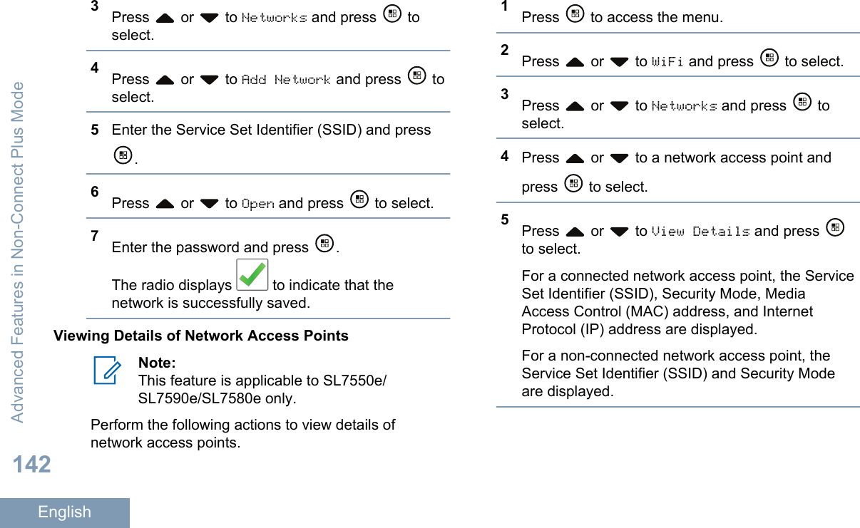 3Press   or   to Networks and press   toselect.4Press   or   to Add Network and press   toselect.5Enter the Service Set Identifier (SSID) and press.6Press   or   to Open and press   to select.7Enter the password and press  .The radio displays   to indicate that thenetwork is successfully saved.Viewing Details of Network Access PointsNote:This feature is applicable to SL7550e/SL7590e/SL7580e only.Perform the following actions to view details ofnetwork access points.1Press   to access the menu.2Press   or   to WiFi and press   to select.3Press   or   to Networks and press   toselect.4Press   or   to a network access point andpress   to select.5Press   or   to View Details and press to select.For a connected network access point, the ServiceSet Identifier (SSID), Security Mode, MediaAccess Control (MAC) address, and InternetProtocol (IP) address are displayed.For a non-connected network access point, theService Set Identifier (SSID) and Security Modeare displayed.Advanced Features in Non-Connect Plus Mode142English