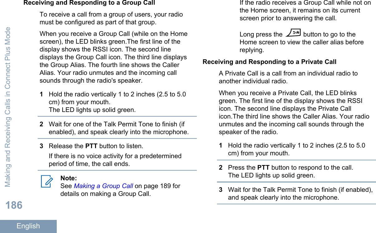 Receiving and Responding to a Group CallTo receive a call from a group of users, your radiomust be configured as part of that group.When you receive a Group Call (while on the Homescreen), the LED blinks green.The first line of thedisplay shows the RSSI icon. The second linedisplays the Group Call icon. The third line displaysthe Group Alias. The fourth line shows the CallerAlias. Your radio unmutes and the incoming callsounds through the radio&apos;s speaker.1Hold the radio vertically 1 to 2 inches (2.5 to 5.0cm) from your mouth.The LED lights up solid green.2Wait for one of the Talk Permit Tone to finish (ifenabled), and speak clearly into the microphone.3Release the PTT button to listen.If there is no voice activity for a predeterminedperiod of time, the call ends.Note:See Making a Group Call on page 189 fordetails on making a Group Call.If the radio receives a Group Call while not onthe Home screen, it remains on its currentscreen prior to answering the call.Long press the   button to go to theHome screen to view the caller alias beforereplying.Receiving and Responding to a Private CallA Private Call is a call from an individual radio toanother individual radio.When you receive a Private Call, the LED blinksgreen. The first line of the display shows the RSSIicon. The second line displays the Private Callicon.The third line shows the Caller Alias. Your radiounmutes and the incoming call sounds through thespeaker of the radio.1Hold the radio vertically 1 to 2 inches (2.5 to 5.0cm) from your mouth.2Press the PTT button to respond to the call.The LED lights up solid green.3Wait for the Talk Permit Tone to finish (if enabled),and speak clearly into the microphone.Making and Receiving Calls in Connect Plus Mode186English