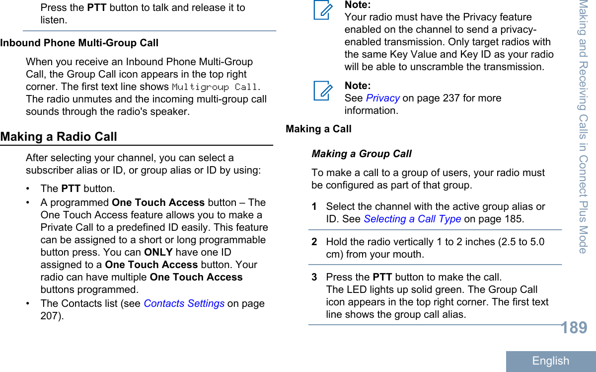 Press the PTT button to talk and release it tolisten.Inbound Phone Multi-Group CallWhen you receive an Inbound Phone Multi-GroupCall, the Group Call icon appears in the top rightcorner. The first text line shows Multigroup Call.The radio unmutes and the incoming multi-group callsounds through the radio&apos;s speaker.Making a Radio CallAfter selecting your channel, you can select asubscriber alias or ID, or group alias or ID by using:• The PTT button.• A programmed One Touch Access button – TheOne Touch Access feature allows you to make aPrivate Call to a predefined ID easily. This featurecan be assigned to a short or long programmablebutton press. You can ONLY have one IDassigned to a One Touch Access button. Yourradio can have multiple One Touch Accessbuttons programmed.• The Contacts list (see Contacts Settings on page207).Note:Your radio must have the Privacy featureenabled on the channel to send a privacy-enabled transmission. Only target radios withthe same Key Value and Key ID as your radiowill be able to unscramble the transmission.Note:See Privacy on page 237 for moreinformation.Making a CallMaking a Group CallTo make a call to a group of users, your radio mustbe configured as part of that group.1Select the channel with the active group alias orID. See Selecting a Call Type on page 185.2Hold the radio vertically 1 to 2 inches (2.5 to 5.0cm) from your mouth.3Press the PTT button to make the call.The LED lights up solid green. The Group Callicon appears in the top right corner. The first textline shows the group call alias.Making and Receiving Calls in Connect Plus Mode189English