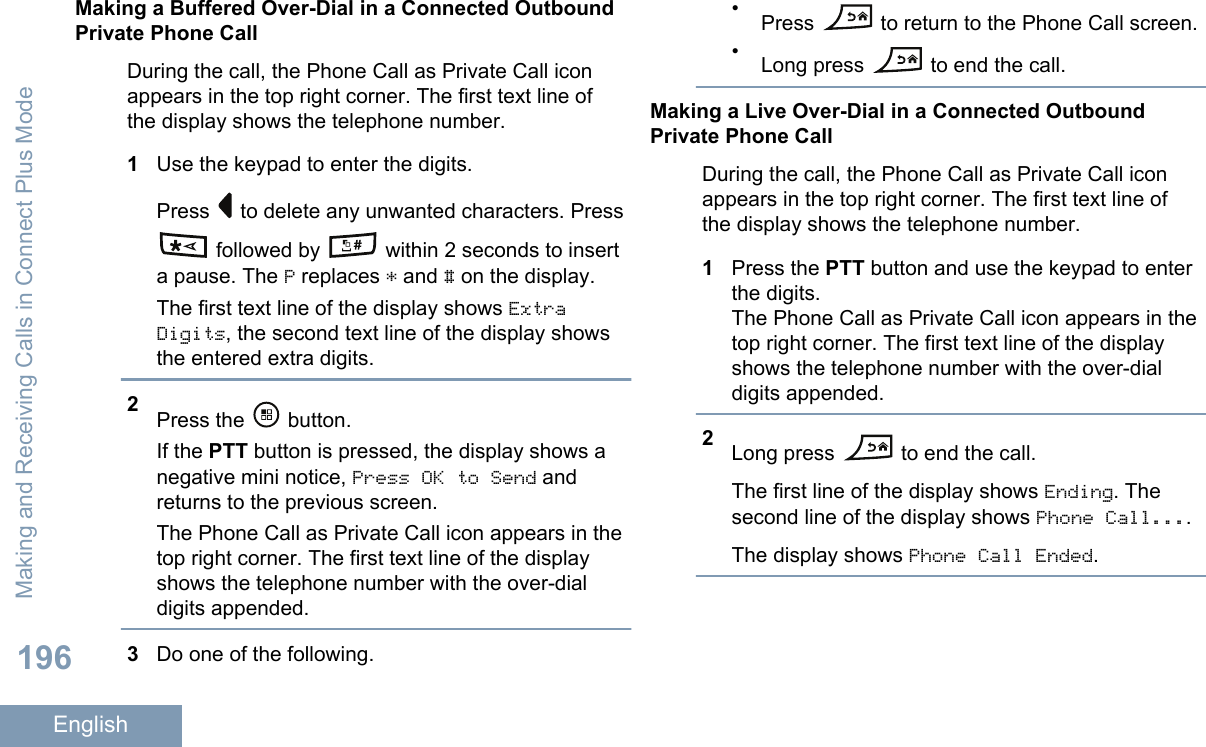 Making a Buffered Over-Dial in a Connected OutboundPrivate Phone CallDuring the call, the Phone Call as Private Call iconappears in the top right corner. The first text line ofthe display shows the telephone number.1Use the keypad to enter the digits.Press   to delete any unwanted characters. Press followed by   within 2 seconds to inserta pause. The P replaces * and # on the display.The first text line of the display shows ExtraDigits, the second text line of the display showsthe entered extra digits.2Press the   button.If the PTT button is pressed, the display shows anegative mini notice, Press OK to Send andreturns to the previous screen.The Phone Call as Private Call icon appears in thetop right corner. The first text line of the displayshows the telephone number with the over-dialdigits appended.3Do one of the following.•Press   to return to the Phone Call screen.•Long press   to end the call.Making a Live Over-Dial in a Connected OutboundPrivate Phone CallDuring the call, the Phone Call as Private Call iconappears in the top right corner. The first text line ofthe display shows the telephone number.1Press the PTT button and use the keypad to enterthe digits.The Phone Call as Private Call icon appears in thetop right corner. The first text line of the displayshows the telephone number with the over-dialdigits appended.2Long press   to end the call.The first line of the display shows Ending. Thesecond line of the display shows Phone Call....The display shows Phone Call Ended.Making and Receiving Calls in Connect Plus Mode196English