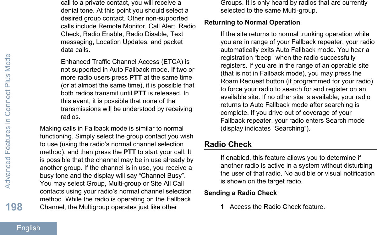 call to a private contact, you will receive adenial tone. At this point you should select adesired group contact. Other non-supportedcalls include Remote Monitor, Call Alert, RadioCheck, Radio Enable, Radio Disable, Textmessaging, Location Updates, and packetdata calls.Enhanced Traffic Channel Access (ETCA) isnot supported in Auto Fallback mode. If two ormore radio users press PTT at the same time(or at almost the same time), it is possible thatboth radios transmit until PTT is released. Inthis event, it is possible that none of thetransmissions will be understood by receivingradios.Making calls in Fallback mode is similar to normalfunctioning. Simply select the group contact you wishto use (using the radio’s normal channel selectionmethod), and then press the PTT to start your call. Itis possible that the channel may be in use already byanother group. If the channel is in use, you receive abusy tone and the display will say “Channel Busy”.You may select Group, Multi-group or Site All Callcontacts using your radio’s normal channel selectionmethod. While the radio is operating on the FallbackChannel, the Multigroup operates just like otherGroups. It is only heard by radios that are currentlyselected to the same Multi-group.Returning to Normal OperationIf the site returns to normal trunking operation whileyou are in range of your Fallback repeater, your radioautomatically exits Auto Fallback mode. You hear aregistration “beep” when the radio successfullyregisters. If you are in the range of an operable site(that is not in Fallback mode), you may press theRoam Request button (if programmed for your radio)to force your radio to search for and register on anavailable site. If no other site is available, your radioreturns to Auto Fallback mode after searching iscomplete. If you drive out of coverage of yourFallback repeater, your radio enters Search mode(display indicates “Searching”).Radio CheckIf enabled, this feature allows you to determine ifanother radio is active in a system without disturbingthe user of that radio. No audible or visual notificationis shown on the target radio.Sending a Radio Check1Access the Radio Check feature.Advanced Features in Connect Plus Mode198English