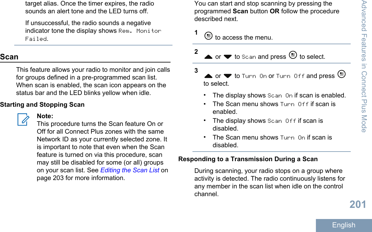 target alias. Once the timer expires, the radiosounds an alert tone and the LED turns off.If unsuccessful, the radio sounds a negativeindicator tone the display shows Rem. MonitorFailed.ScanThis feature allows your radio to monitor and join callsfor groups defined in a pre-programmed scan list.When scan is enabled, the scan icon appears on thestatus bar and the LED blinks yellow when idle.Starting and Stopping ScanNote:This procedure turns the Scan feature On orOff for all Connect Plus zones with the sameNetwork ID as your currently selected zone. Itis important to note that even when the Scanfeature is turned on via this procedure, scanmay still be disabled for some (or all) groupson your scan list. See Editing the Scan List onpage 203 for more information.You can start and stop scanning by pressing theprogrammed Scan button OR follow the proceduredescribed next.1 to access the menu.2 or   to Scan and press   to select.3 or   to Turn On or Turn Off and press to select.•The display shows Scan On if scan is enabled.•The Scan menu shows Turn Off if scan isenabled.•The display shows Scan Off if scan isdisabled.•The Scan menu shows Turn On if scan isdisabled.Responding to a Transmission During a ScanDuring scanning, your radio stops on a group whereactivity is detected. The radio continuously listens forany member in the scan list when idle on the controlchannel.Advanced Features in Connect Plus Mode201English