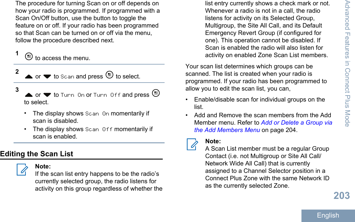 The procedure for turning Scan on or off depends onhow your radio is programmed. If programmed with aScan On/Off button, use the button to toggle thefeature on or off. If your radio has been programmedso that Scan can be turned on or off via the menu,follow the procedure described next.1 to access the menu.2 or   to Scan and press   to select.3 or   to Turn On or Turn Off and press to select.•The display shows Scan On momentarily ifscan is disabled.•The display shows Scan Off momentarily ifscan is enabled.Editing the Scan ListNote:If the scan list entry happens to be the radio’scurrently selected group, the radio listens foractivity on this group regardless of whether thelist entry currently shows a check mark or not.Whenever a radio is not in a call, the radiolistens for activity on its Selected Group,Multigroup, the Site All Call, and its DefaultEmergency Revert Group (if configured forone). This operation cannot be disabled. IfScan is enabled the radio will also listen foractivity on enabled Zone Scan List members.Your scan list determines which groups can bescanned. The list is created when your radio isprogrammed. If your radio has been programmed toallow you to edit the scan list, you can,• Enable/disable scan for individual groups on thelist.•Add and Remove the scan members from the AddMember menu. Refer to Add or Delete a Group viathe Add Members Menu on page 204.Note:A Scan List member must be a regular GroupContact (i.e. not Multigroup or Site All Call/Network Wide All Call) that is currentlyassigned to a Channel Selector position in aConnect Plus Zone with the same Network IDas the currently selected Zone.Advanced Features in Connect Plus Mode203English