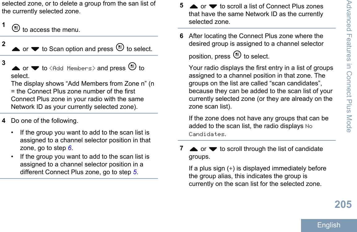 selected zone, or to delete a group from the san list ofthe currently selected zone.1 to access the menu.2 or   to Scan option and press   to select.3 or   to &lt;Add Members&gt; and press   toselect.The display shows “Add Members from Zone n” (n= the Connect Plus zone number of the firstConnect Plus zone in your radio with the sameNetwork ID as your currently selected zone).4Do one of the following.• If the group you want to add to the scan list isassigned to a channel selector position in thatzone, go to step 6.• If the group you want to add to the scan list isassigned to a channel selector position in adifferent Connect Plus zone, go to step 5.5 or   to scroll a list of Connect Plus zonesthat have the same Network ID as the currentlyselected zone.6After locating the Connect Plus zone where thedesired group is assigned to a channel selectorposition, press   to select.Your radio displays the first entry in a list of groupsassigned to a channel position in that zone. Thegroups on the list are called “scan candidates”,because they can be added to the scan list of yourcurrently selected zone (or they are already on thezone scan list).If the zone does not have any groups that can beadded to the scan list, the radio displays NoCandidates.7 or   to scroll through the list of candidategroups.If a plus sign (+) is displayed immediately beforethe group alias, this indicates the group iscurrently on the scan list for the selected zone.Advanced Features in Connect Plus Mode205English