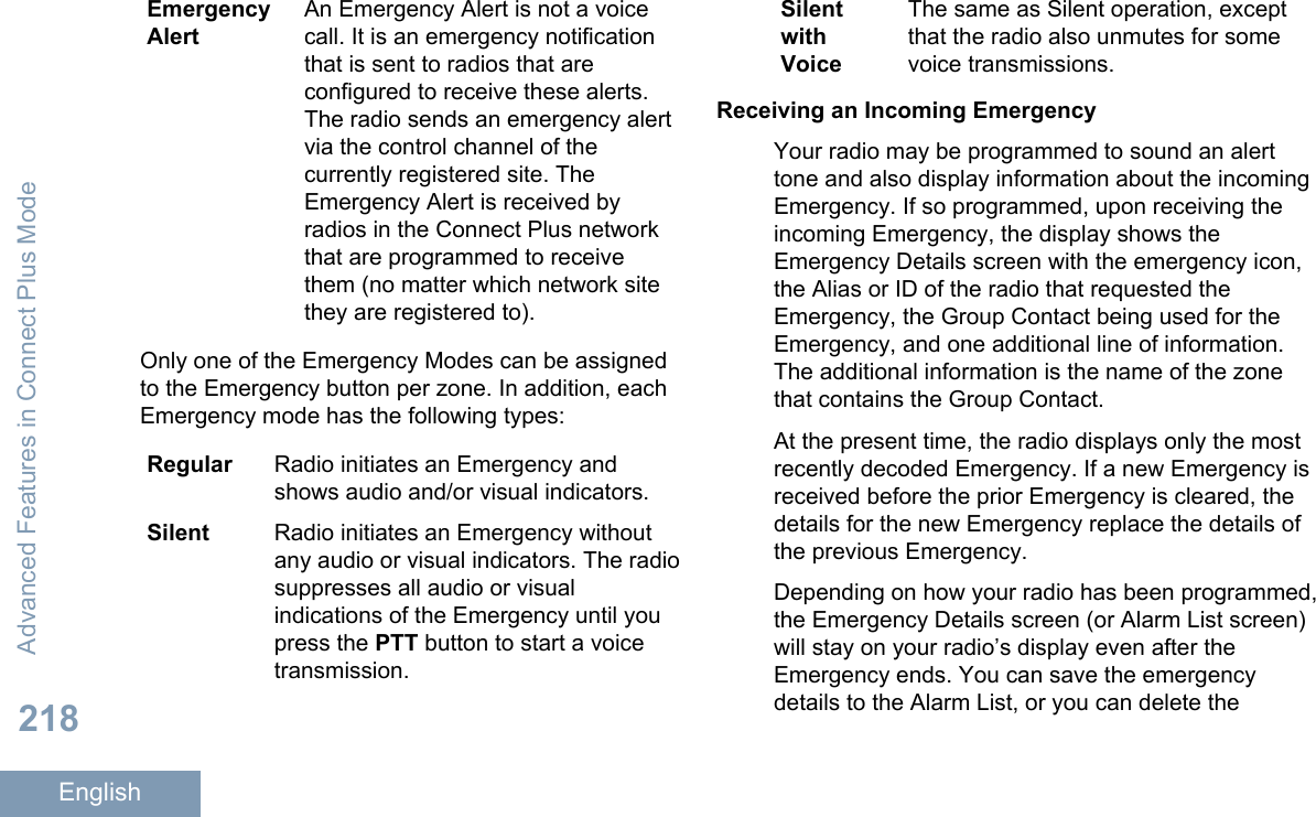 EmergencyAlertAn Emergency Alert is not a voicecall. It is an emergency notificationthat is sent to radios that areconfigured to receive these alerts.The radio sends an emergency alertvia the control channel of thecurrently registered site. TheEmergency Alert is received byradios in the Connect Plus networkthat are programmed to receivethem (no matter which network sitethey are registered to).Only one of the Emergency Modes can be assignedto the Emergency button per zone. In addition, eachEmergency mode has the following types:Regular Radio initiates an Emergency andshows audio and/or visual indicators.Silent Radio initiates an Emergency withoutany audio or visual indicators. The radiosuppresses all audio or visualindications of the Emergency until youpress the PTT button to start a voicetransmission.SilentwithVoiceThe same as Silent operation, exceptthat the radio also unmutes for somevoice transmissions.Receiving an Incoming EmergencyYour radio may be programmed to sound an alerttone and also display information about the incomingEmergency. If so programmed, upon receiving theincoming Emergency, the display shows theEmergency Details screen with the emergency icon,the Alias or ID of the radio that requested theEmergency, the Group Contact being used for theEmergency, and one additional line of information.The additional information is the name of the zonethat contains the Group Contact.At the present time, the radio displays only the mostrecently decoded Emergency. If a new Emergency isreceived before the prior Emergency is cleared, thedetails for the new Emergency replace the details ofthe previous Emergency.Depending on how your radio has been programmed,the Emergency Details screen (or Alarm List screen)will stay on your radio’s display even after theEmergency ends. You can save the emergencydetails to the Alarm List, or you can delete theAdvanced Features in Connect Plus Mode218English