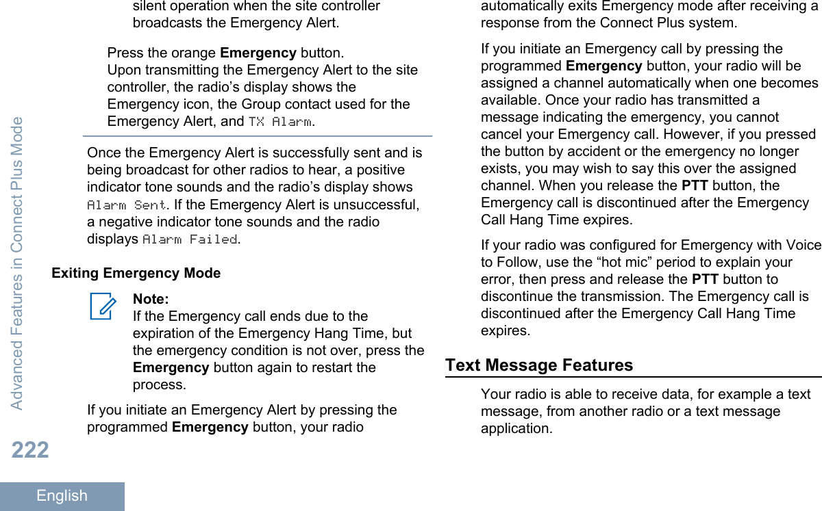 silent operation when the site controllerbroadcasts the Emergency Alert.Press the orange Emergency button.Upon transmitting the Emergency Alert to the sitecontroller, the radio’s display shows theEmergency icon, the Group contact used for theEmergency Alert, and TX Alarm.Once the Emergency Alert is successfully sent and isbeing broadcast for other radios to hear, a positiveindicator tone sounds and the radio’s display showsAlarm Sent. If the Emergency Alert is unsuccessful,a negative indicator tone sounds and the radiodisplays Alarm Failed.Exiting Emergency ModeNote:If the Emergency call ends due to theexpiration of the Emergency Hang Time, butthe emergency condition is not over, press theEmergency button again to restart theprocess.If you initiate an Emergency Alert by pressing theprogrammed Emergency button, your radioautomatically exits Emergency mode after receiving aresponse from the Connect Plus system.If you initiate an Emergency call by pressing theprogrammed Emergency button, your radio will beassigned a channel automatically when one becomesavailable. Once your radio has transmitted amessage indicating the emergency, you cannotcancel your Emergency call. However, if you pressedthe button by accident or the emergency no longerexists, you may wish to say this over the assignedchannel. When you release the PTT button, theEmergency call is discontinued after the EmergencyCall Hang Time expires.If your radio was configured for Emergency with Voiceto Follow, use the “hot mic” period to explain yourerror, then press and release the PTT button todiscontinue the transmission. The Emergency call isdiscontinued after the Emergency Call Hang Timeexpires.Text Message FeaturesYour radio is able to receive data, for example a textmessage, from another radio or a text messageapplication.Advanced Features in Connect Plus Mode222English